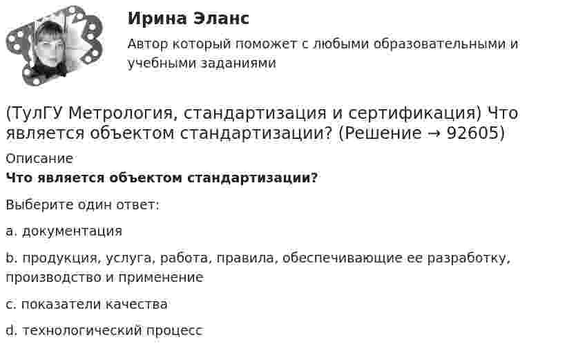      
            Описание
            Что является объектом стандартизации?Выберите один ответ:a. документация b. продукция, услуга, работа, правила, обеспечивающие ее разработку, производство и применение c. показатели качества d. технологический процесс    
            
            
            (ТулГУ Метрология, стандартизация и сертификация) Целью международной стандартизации является(ТулГУ Метрология, стандартизация и сертификация) Что является объектом стандартизации?💯 ТулГУ Механизация и автоматизация производства систем ТГВ (ответы на тест, август 2022)💯 ТулГУ Механизация и автоматизация производства систем ТГВ (ответы на тесты, апрель 2023)(ТулГУ Механизация и автоматизация ТГВ) Автоматизированная линия изготовления бандажа сварной конструкции. Диаметры воздуховодов изготавливаемые бандажи, мм.(ТулГУ Механизация и автоматизация ТГВ) Вид сварки, применяемой для полиэтиленовых и пропиленовых трубопроводов.(ТулГУ Механизация и автоматизация ТГВ) В каких отраслях применяется метрическая, крепежная, трубная резьба?(ТулГУ Метрология, стандартизация и сертификация) Реальная погрешность измерения оценивается …(ТулГУ Метрология, стандартизация и сертификация) Сертификация – это форма подтверждения соответствия требованиям ...(ТулГУ Метрология, стандартизация и сертификация) Совокупность правил выполнения работ по сертификации, её участников и условий функционирования в целом называется…(ТулГУ Метрология, стандартизация и сертификация) Создание изделий из унифицированных стандартных узлов это:(ТулГУ Метрология, стандартизация и сертификация) Создание изделий из унифицированных элементов путем их установки в различном числе и различных сочетаниях называют…(ТулГУ Метрология, стандартизация и сертификация) Средства измерения, предназначенные для воспроизводства физических величин заданного размера, называются(ТулГУ Метрология, стандартизация и сертификация) Сформулируйте различие между рядами величин: 10; 100; 1000 и 10м; 100с; 1000Н