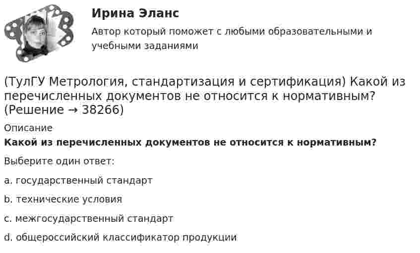      
          Описание
          Какой из перечисленных документов не относится к нормативным?Выберите один ответ:a. государственный стандарт b. технические условия c. межгосударственный стандарт d. общероссийский классификатор продукции   
            
            
            (ТулГУ Метрология, стандартизация и сертификация) Издание и распространение государственных стандартов возложена на:(ТулГУ Метрология, стандартизация и сертификация) Какой из перечисленных документов не относится к нормативным?(ТулГУ Метрология, стандартизация и сертификация) Какой из перечисленных стандартов устанавливает требования к группе однородной продукции или услуг[ТулГУ] Метрология, стандартизация и сертификация (контрольная, вариант 7)[ТулГУ] Метрология, стандартизация и сертификация (контрольная) Обработка результатов прямых многократных равноточных измерений[ТулГУ] Метрология, стандартизация и сертификация (контрольная) Обработка результатов прямых многократных равноточных измерений. 2(ТулГУ Метрология, стандартизация и сертификация) К показателям качества контроля параметров не относится …(ТулГУ) Методы Рунге–Кутта решения обыкновенных дифференциальных уравненийотносятся к(ТулГУ) Метрологическое обеспечение в РФ осуществляется:ТулГу Метрология, стандартизация и сертификацияТулГу МЕТРОЛОГИЯ, СТАНДАРТИЗАЦИЯ И СЕРТИФИКАЦИЯ вар 4(ТулГУ Метрология, стандартизация и сертификация) В зависимости от вида и объекта сертификации основные этапы процесса сертификации(ТулГУ Метрология, стандартизация и сертификация) В предметные объекты управления метрологической деятельностью входят(ТулГУ Метрология, стандартизация и сертификация) Документ, выданный по правилам системы сертификации для подтверждения соответствия сертифицированной продукции установленным требованиям есть