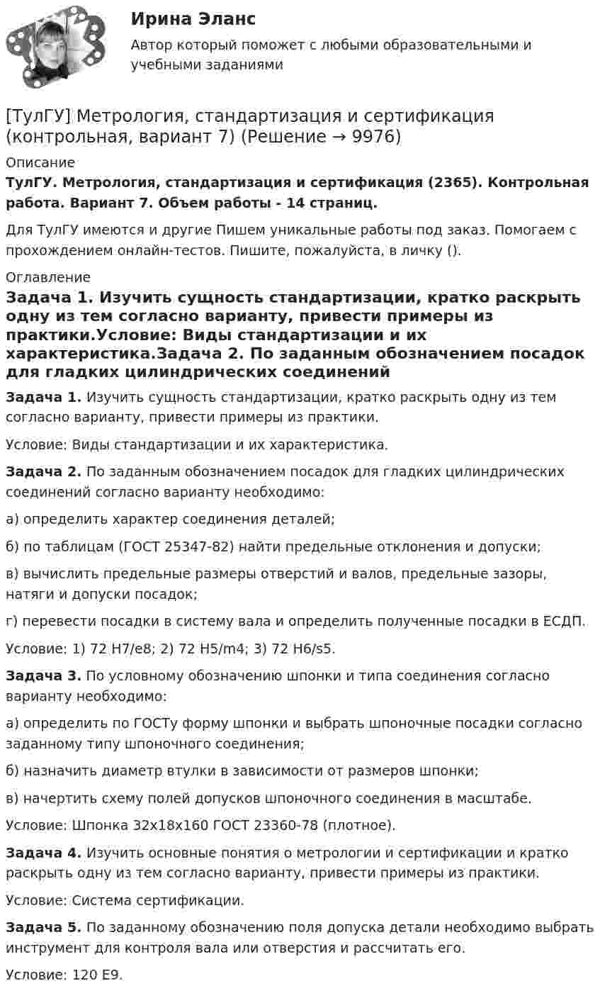      
          Описание
          ТулГУ. Метрология, стандартизация и сертификация (2365). Контрольная работа. Вариант 7. Объем работы - 14 страниц.Для ТулГУ имеются и другие  Пишем уникальные работы под заказ. Помогаем с прохождением онлайн-тестов. Пишите, пожалуйста, в личку (). 
          Оглавление
          Задача 1. Изучить сущность стандартизации, кратко раскрыть одну из тем согласно варианту, привести примеры из практики.Условие: Виды стандартизации и их характеристика.Задача 2. По заданным обозначением посадок для гладких цилиндрических соединений согласно варианту необходимо:а) определить характер соединения деталей;б) по таблицам (ГОСТ 25347-82) найти предельные отклонения и допуски;в) вычислить предельные размеры отверстий и валов, предельные зазоры, натяги и допуски посадок;г) перевести посадки в систему вала и определить полученные посадки в ЕСДП.Условие: 1) 72 H7/e8; 2) 72 H5/m4; 3) 72 H6/s5.Задача 3. По условному обозначению шпонки и типа соединения согласно варианту необходимо:а) определить по ГОСТу форму шпонки и выбрать шпоночные посадки согласно заданному типу шпоночного соединения;б) назначить диаметр втулки в зависимости от размеров шпонки;в) начертить схему полей допусков шпоночного соединения в масштабе.Условие: Шпонка 32х18х160 ГОСТ 23360-78 (плотное).Задача 4. Изучить основные понятия о метрологии и сертификации и кратко раскрыть одну из тем согласно варианту, привести примеры из практики.Условие: Система сертификации.Задача 5. По заданному обозначению поля допуска детали необходимо выбрать инструмент для контроля вала или отверстия и рассчитать его.Условие: 120 E9. 
            
            
            (ТулГУ Метрология, стандартизация и сертификация) Какой из перечисленных стандартов устанавливает требования к группе однородной продукции или услуг[ТулГУ] Метрология, стандартизация и сертификация (контрольная, вариант 7)[ТулГУ] Метрология, стандартизация и сертификация (контрольная) Обработка результатов прямых многократных равноточных измерений[ТулГУ] Метрология, стандартизация и сертификация (контрольная) Обработка результатов прямых многократных равноточных измерений. 2(ТулГУ Метрология, стандартизация и сертификация) К показателям качества контроля параметров не относится …(ТулГУ Метрология, стандартизация и сертификация) Маркируется знаком соответствия продукция на которую(ТулГУ Метрология, стандартизация и сертификация) Множество объектов управления метрологической деятельностью делится наТулГу Метрология, стандартизация и сертификацияТулГу МЕТРОЛОГИЯ, СТАНДАРТИЗАЦИЯ И СЕРТИФИКАЦИЯ вар 4(ТулГУ Метрология, стандартизация и сертификация) В зависимости от вида и объекта сертификации основные этапы процесса сертификации(ТулГУ Метрология, стандартизация и сертификация) В предметные объекты управления метрологической деятельностью входят(ТулГУ Метрология, стандартизация и сертификация) Документ, выданный по правилам системы сертификации для подтверждения соответствия сертифицированной продукции установленным требованиям есть(ТулГУ Метрология, стандартизация и сертификация) Зарегистрированный в установленном порядке знак, которым сертификации, подтверждается соответствие продукции установленным требованиям есть(ТулГУ Метрология, стандартизация и сертификация) Издание и распространение государственных стандартов возложена на: