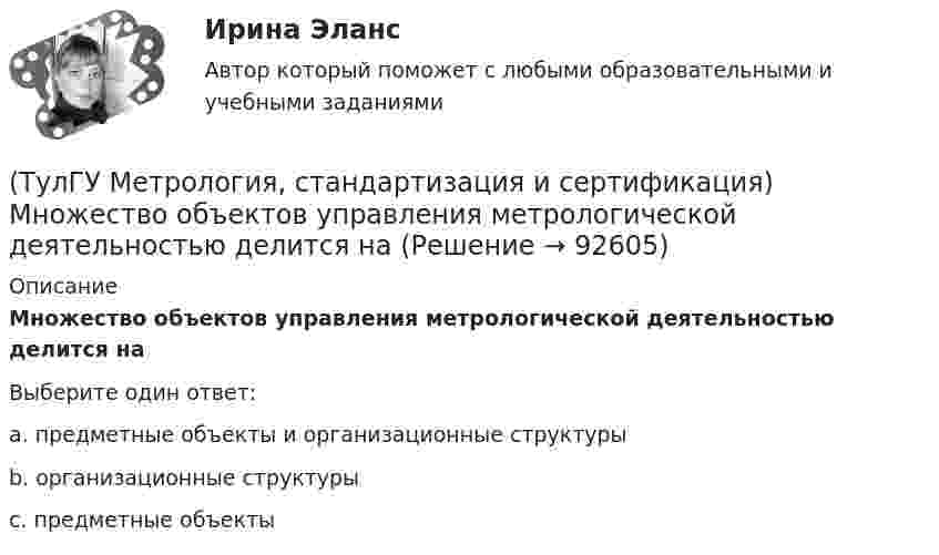      
            Описание
            Множество объектов управления метрологической деятельностью делится наВыберите один ответ:a. предметные объекты и организационные структуры b. организационные структуры c. предметные объекты    
            
            
            (ТулГУ Метрология, стандартизация и сертификация) Маркируется знаком соответствия продукция на которую(ТулГУ Метрология, стандартизация и сертификация) Множество объектов управления метрологической деятельностью делится на(ТулГУ Метрология, стандартизация и сертификация) На использовании декларации о соответствии основаны схемы сертификации(ТулГУ Метрология, стандартизация и сертификация) Начальным этапом сертификации является(ТулГУ Метрология, стандартизация и сертификация) Орган, проводящий подтверждение соответствия, имеет статус…(ТулГУ Метрология, стандартизация и сертификация) Поверку средств измерений осуществляют - …(ТулГУ Метрология, стандартизация и сертификация) По объектам различают следующие виды унификации:(ТулГУ Метрология, стандартизация и сертификация) Зарегистрированный в установленном порядке знак, которым сертификации, подтверждается соответствие продукции установленным требованиям есть(ТулГУ Метрология, стандартизация и сертификация) Издание и распространение государственных стандартов возложена на:(ТулГУ Метрология, стандартизация и сертификация) Какой из перечисленных документов не относится к нормативным?(ТулГУ Метрология, стандартизация и сертификация) Какой из перечисленных стандартов устанавливает требования к группе однородной продукции или услуг[ТулГУ] Метрология, стандартизация и сертификация (контрольная, вариант 7)[ТулГУ] Метрология, стандартизация и сертификация (контрольная) Обработка результатов прямых многократных равноточных измерений[ТулГУ] Метрология, стандартизация и сертификация (контрольная) Обработка результатов прямых многократных равноточных измерений. 2