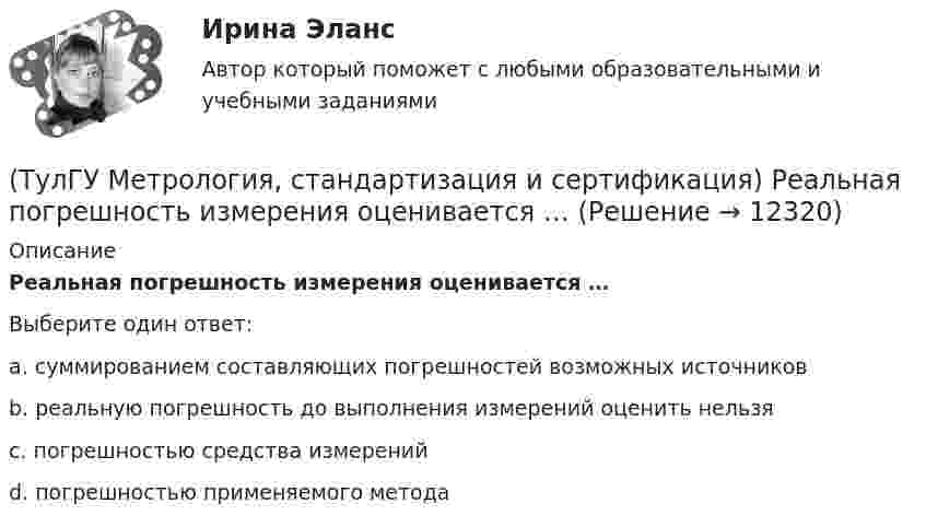      
          Описание
          Реальная погрешность измерения оценивается …Выберите один ответ:a. суммированием составляющих погрешностей возможных источников b. реальную погрешность до выполнения измерений оценить нельзя c. погрешностью средства измерений d. погрешностью применяемого метода   
            
            
            (ТулГУ Метрология, стандартизация и сертификация) Разработкой проектов международных стандартов ИСО занимается (ются)…(ТулГУ Метрология, стандартизация и сертификация) Реальная погрешность измерения оценивается …(ТулГУ Метрология, стандартизация и сертификация) Сертификация – это форма подтверждения соответствия требованиям ...(ТулГУ Метрология, стандартизация и сертификация) Совокупность правил выполнения работ по сертификации, её участников и условий функционирования в целом называется…(ТулГУ Метрология, стандартизация и сертификация) Создание изделий из унифицированных стандартных узлов это:(ТулГУ Метрология, стандартизация и сертификация) Создание изделий из унифицированных элементов путем их установки в различном числе и различных сочетаниях называют…(ТулГУ Метрология, стандартизация и сертификация) Средства измерения, предназначенные для воспроизводства физических величин заданного размера, называются(ТулГУ Метрология, стандартизация и сертификация) Орган, проводящий подтверждение соответствия, имеет статус…(ТулГУ Метрология, стандартизация и сертификация) Поверку средств измерений осуществляют - …(ТулГУ Метрология, стандартизация и сертификация) По объектам различают следующие виды унификации:(ТулГУ Метрология, стандартизация и сертификация) При необходимости всестороннего и жесткого контроля продукции серийного производства применяют схему сертификации под номером(ТулГУ Метрология, стандартизация и сертификация) Принцип измерения - это(ТулГУ Метрология, стандартизация и сертификация) При создании системы менеджмента качества предприятие может добровольно сертифицировать …(ТулГУ Метрология, стандартизация и сертификация) Прямые измерения - это