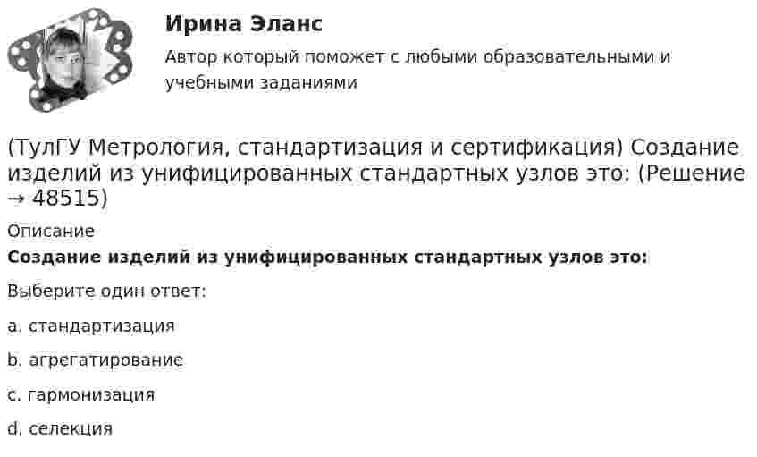      
            Описание
            Создание изделий из унифицированных стандартных узлов это:Выберите один ответ:a. стандартизация b. агрегатирование c. гармонизация d. селекция   
            
            
            (ТулГУ Метрология, стандартизация и сертификация) Совокупность правил выполнения работ по сертификации, её участников и условий функционирования в целом называется…(ТулГУ Метрология, стандартизация и сертификация) Создание изделий из унифицированных стандартных узлов это:(ТулГУ Метрология, стандартизация и сертификация) Создание изделий из унифицированных элементов путем их установки в различном числе и различных сочетаниях называют…(ТулГУ Метрология, стандартизация и сертификация) Средства измерения, предназначенные для воспроизводства физических величин заданного размера, называются(ТулГУ Метрология, стандартизация и сертификация) Сформулируйте различие между рядами величин: 10; 100; 1000 и 10м; 100с; 1000Н(ТулГУ Метрология, стандартизация и сертификация) Федеральное агентство по техническому регулированию и метрологии (Госстандарт России) не выполняет функции…(ТулГУ Метрология, стандартизация и сертификация) Целью международной стандартизации является(ТулГУ Метрология, стандартизация и сертификация) При необходимости всестороннего и жесткого контроля продукции серийного производства применяют схему сертификации под номером(ТулГУ Метрология, стандартизация и сертификация) Принцип измерения - это(ТулГУ Метрология, стандартизация и сертификация) При создании системы менеджмента качества предприятие может добровольно сертифицировать …(ТулГУ Метрология, стандартизация и сертификация) Прямые измерения - это(ТулГУ Метрология, стандартизация и сертификация) Равноточные измерения - это измерения(ТулГУ Метрология, стандартизация и сертификация) Разработкой проектов международных стандартов ИСО занимается (ются)…(ТулГУ Метрология, стандартизация и сертификация) Реальная погрешность измерения оценивается …