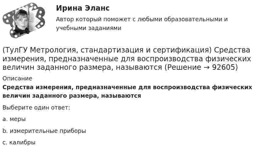      
            Описание
            Средства измерения, предназначенные для воспроизводства физических величин заданного размера, называютсяВыберите один ответ:a. меры b. измерительные приборы c. калибры    
            
            
            (ТулГУ Метрология, стандартизация и сертификация) Создание изделий из унифицированных элементов путем их установки в различном числе и различных сочетаниях называют…(ТулГУ Метрология, стандартизация и сертификация) Средства измерения, предназначенные для воспроизводства физических величин заданного размера, называются(ТулГУ Метрология, стандартизация и сертификация) Сформулируйте различие между рядами величин: 10; 100; 1000 и 10м; 100с; 1000Н(ТулГУ Метрология, стандартизация и сертификация) Федеральное агентство по техническому регулированию и метрологии (Госстандарт России) не выполняет функции…(ТулГУ Метрология, стандартизация и сертификация) Целью международной стандартизации является(ТулГУ Метрология, стандартизация и сертификация) Что является объектом стандартизации?💯 ТулГУ Механизация и автоматизация производства систем ТГВ (ответы на тест, август 2022)(ТулГУ Метрология, стандартизация и сертификация) При создании системы менеджмента качества предприятие может добровольно сертифицировать …(ТулГУ Метрология, стандартизация и сертификация) Прямые измерения - это(ТулГУ Метрология, стандартизация и сертификация) Равноточные измерения - это измерения(ТулГУ Метрология, стандартизация и сертификация) Разработкой проектов международных стандартов ИСО занимается (ются)…(ТулГУ Метрология, стандартизация и сертификация) Реальная погрешность измерения оценивается …(ТулГУ Метрология, стандартизация и сертификация) Сертификация – это форма подтверждения соответствия требованиям ...(ТулГУ Метрология, стандартизация и сертификация) Совокупность правил выполнения работ по сертификации, её участников и условий функционирования в целом называется…