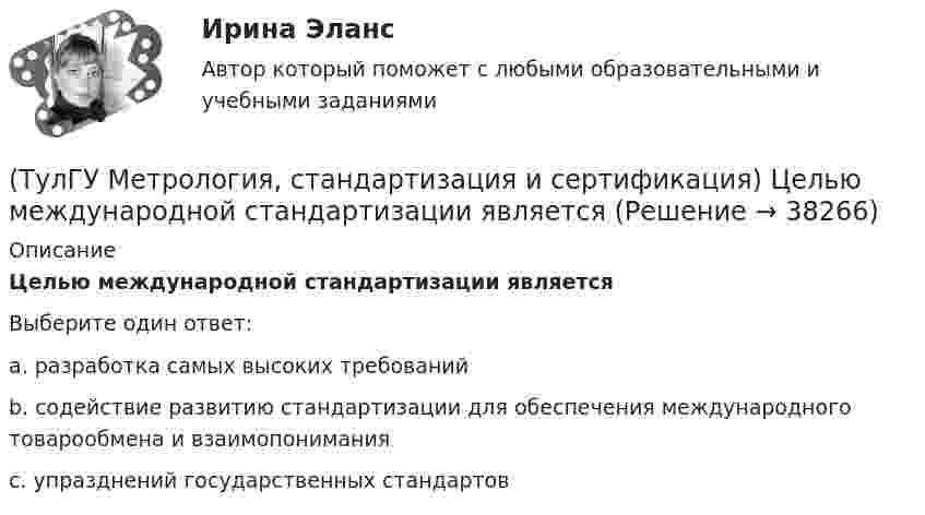      
          Описание
          Целью международной стандартизации являетсяВыберите один ответ:a. разработка самых высоких требований b. содействие развитию стандартизации для обеспечения международного товарообмена и взаимопонимания c. упразднений государственных стандартов   
            
            
            (ТулГУ Метрология, стандартизация и сертификация) Федеральное агентство по техническому регулированию и метрологии (Госстандарт России) не выполняет функции…(ТулГУ Метрология, стандартизация и сертификация) Целью международной стандартизации является(ТулГУ Метрология, стандартизация и сертификация) Что является объектом стандартизации?💯 ТулГУ Механизация и автоматизация производства систем ТГВ (ответы на тест, август 2022)💯 ТулГУ Механизация и автоматизация производства систем ТГВ (ответы на тесты, апрель 2023)(ТулГУ Механизация и автоматизация ТГВ) Автоматизированная линия изготовления бандажа сварной конструкции. Диаметры воздуховодов изготавливаемые бандажи, мм.(ТулГУ Механизация и автоматизация ТГВ) Вид сварки, применяемой для полиэтиленовых и пропиленовых трубопроводов.(ТулГУ Метрология, стандартизация и сертификация) Разработкой проектов международных стандартов ИСО занимается (ются)…(ТулГУ Метрология, стандартизация и сертификация) Реальная погрешность измерения оценивается …(ТулГУ Метрология, стандартизация и сертификация) Сертификация – это форма подтверждения соответствия требованиям ...(ТулГУ Метрология, стандартизация и сертификация) Совокупность правил выполнения работ по сертификации, её участников и условий функционирования в целом называется…(ТулГУ Метрология, стандартизация и сертификация) Создание изделий из унифицированных стандартных узлов это:(ТулГУ Метрология, стандартизация и сертификация) Создание изделий из унифицированных элементов путем их установки в различном числе и различных сочетаниях называют…(ТулГУ Метрология, стандартизация и сертификация) Средства измерения, предназначенные для воспроизводства физических величин заданного размера, называются