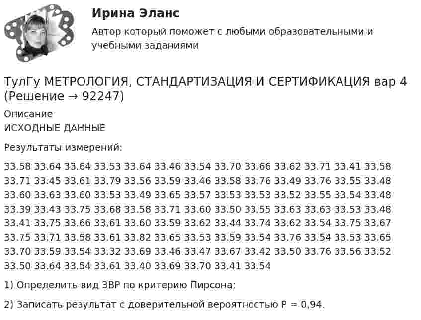      
            Описание
            ИСХОДНЫЕ ДАННЫЕ 	Результаты измерений:33.58 33.64 33.64 33.53 33.64 33.46 33.54 33.70 33.66 33.62 33.71 33.41 33.58 33.71 33.45 33.61 33.79 33.56 33.59 33.46 33.58 33.76 33.49 33.76 33.55 33.48 33.60 33.63 33.60 33.53 33.49 33.65 33.57 33.53 33.53 33.52 33.55 33.54 33.48 33.39 33.43 33.75 33.68 33.58 33.71 33.60 33.50 33.55 33.63 33.63 33.53 33.48 33.41 33.75 33.66 33.61 33.60 33.59 33.62 33.44 33.74 33.62 33.54 33.75 33.67 33.75 33.71 33.58 33.61 33.82 33.65 33.53 33.59 33.54 33.76 33.54 33.53 33.65 33.70 33.59 33.54 33.32 33.69 33.46 33.47 33.67 33.42 33.50 33.76 33.56 33.52 33.50 33.64 33.54 33.61 33.40 33.69 33.70 33.41 33.541)   Определить вид ЗВР по критерию Пирсона;2)   Записать результат с доверительной вероятностью Р = 0,94.   
            
            
            ТулГу Метрология, стандартизация и сертификацияТулГу МЕТРОЛОГИЯ, СТАНДАРТИЗАЦИЯ И СЕРТИФИКАЦИЯ вар 4(ТулГУ Метрология, стандартизация и сертификация) В зависимости от вида и объекта сертификации основные этапы процесса сертификации(ТулГУ Метрология, стандартизация и сертификация) В предметные объекты управления метрологической деятельностью входят(ТулГУ Метрология, стандартизация и сертификация) Документ, выданный по правилам системы сертификации для подтверждения соответствия сертифицированной продукции установленным требованиям есть(ТулГУ Метрология, стандартизация и сертификация) Зарегистрированный в установленном порядке знак, которым сертификации, подтверждается соответствие продукции установленным требованиям есть(ТулГУ Метрология, стандартизация и сертификация) Издание и распространение государственных стандартов возложена на:(ТулГУ) Методы Адамса решения обыкновенных дифференциальных уравненийотносятся к(ТулГУ Методы оптимизации в электроснабжении) Антиградиент направлен:(ТулГУ Методы оптимизации в электроснабжении) К численным методам решения задач нелинейного программирования относятся:(ТулГУ Методы оптимизации в электроснабжении) Модификацию какого метода представляет собой метод Гаусса-Зейделя поиска экстремума функции многих переменных?(ТулГУ Методы оптимизации в электроснабжении) Постановка задачи линейного программирования в матричной форме:(ТулГУ) Методы подтверждения соответствия продукции – это(ТулГУ) Методы Рунге–Кутта решения обыкновенных дифференциальных уравненийотносятся к