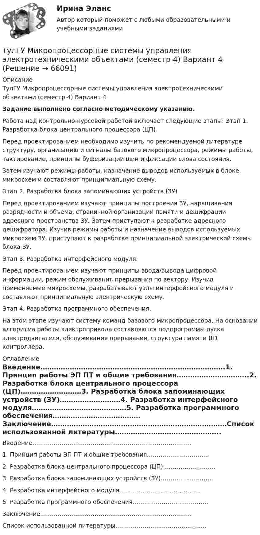     
            Описание
            ТулГУ Микропроцессорные системы управления электротехническими объектами (семестр 4) Вариант 4Задание выполнено согласно методическому указанию. Работа над контрольно-курсовой работой включает следующие этапы: Этап 1. Разработка блока центрального процессора (ЦП)	Перед   проектированием    необходимо   изучить    по                       рекомендуемой литературе структуру, организацию и сигналы базового микропроцессора, режимы работы, тактирование, принципы буферизации шин и фиксации слова состояния.	Затем изучают режимы работы, назначение выводов используемых в блоке микросхем и составляют принципиальную схему.Этап 2. Разработка блока запоминающих устройств (ЗУ)	Перед    проектированием     изучают     принципы                        построения               ЗУ, наращивания разрядности и объема, страничной организации памяти и дешифрации адресного пространства ЗУ. Затем приступают к разработке адресного дешифратора. Изучив режимы работы и назначение выводов используемых микросхем ЗУ, приступают к разработке принципиальной электрической схемы блока ЗУ.Этап 3. Разработка интерфейсного модуля.	Перед проектированием изучают принципы ввода/вывода цифровой информации,  режим                обслуживания                         прерывания                       по                   вектору.                         Изучив применяемые микросхемы, разрабатывают узлы интерфейсного модуля и составляют принципиальную электрическую схему.Этап 4. Разработка программного обеспечения.	На этом этапе изучают систему команд базового микропроцессора. На основании алгоритма работы электропривода составляются подпрограммы пуска электродвигателя, обслуживания прерывания, структура памяти Ш1 контроллера.  
            Оглавление
            Введение……………………………………………………………………….1.   Принцип работы ЭП ПТ и общие требования…………………………..2.   Разработка блока центрального процессора (ЦП)………………………3.   Разработка блока запоминающих устройств (ЗУ)………………………4.   Разработка интерфейсного модуля……………………………………5.   Разработка программного обеспечения…………………………………Заключение……………………………………………………………………Список использованной литературы………………………………………..  
            
            
            [ТулГУ] Механика электрических машин, часть 2 (тест, зачет, экзамен, вопросы, ответы)ТулГУ Микропроцессорные системы управления электротехническими объектами (семестр 4) Вариант 4(ТулГУ) Минимальная скорость нарастания выходного напряжения современных ОУ имеет значения(ТулГУ) Многократные измерения применяют:(ТулГУ) Могут ли нормали к смежным поверхностям образовывать угол в 180 градусов?(ТулГУ Моделирование динамических систем) Вторая теорема подобия гласит(ТулГУ Моделирование динамических систем) Второй критерий подобия электрических и механических систем имеет вид💯 ТулГУ Механика / Теоретическая механика (часть 2 динамика) (ответы на тесты, декабрь 2022)💯 ТулГУ Механика / Теоретическая механика (часть 2 динамика) (ответы на тесты, декабрь 2022)💯 ТулГУ Механика / Теоретическая механика (часть 2 динамика) (ответы на тесты, февраль 2023)[ТулГУ] Механика (часть 1) (тест, зачет, экзамен, вопросы, ответы)[ТулГУ] Механика (часть 2) (тест, зачет, экзамен, вопросы, ответы)(ТулГУ Механика электрических машин) Напишите недостатки подшипников качения:ТулГу Механика электрических машин (семестр 3, 4) на тему: « Зубчатые передачи с параллельными и пересекающимися осями» Вариант №2