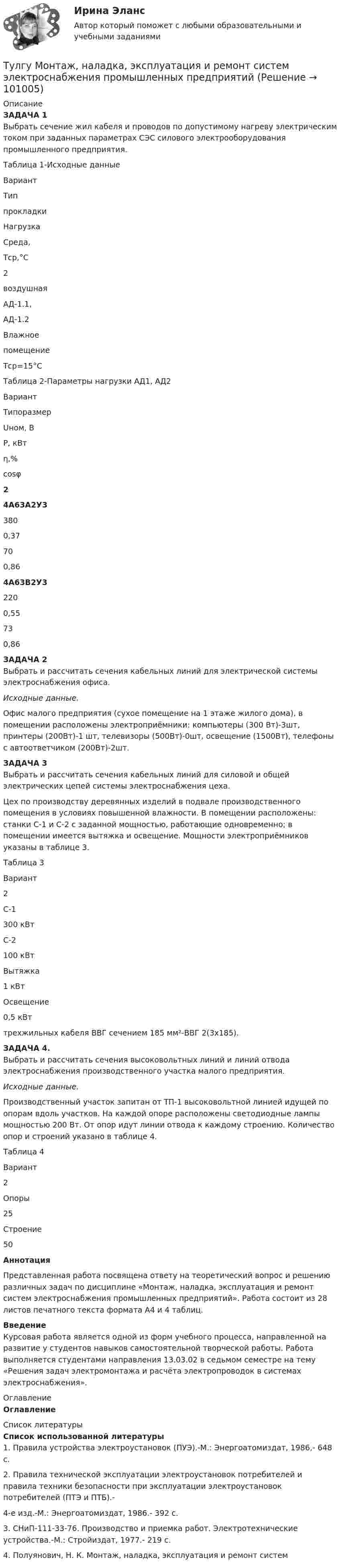      
            Описание
            ЗАДАЧА 1	Выбрать сечение жил кабеля и проводов по допустимому нагреву электрическим током при заданных параметрах СЭС силового электрооборудования промышленного предприятия.Таблица 1-Исходные данные  Вариант  Типпрокладки Нагрузка Среда,Тср,°С   2  воздушная  АД-1.1,АД-1.2  ВлажноепомещениеTср=15°С Таблица 2-Параметры нагрузки АД1, АД2  Вариант Типоразмер Uном, В Р, кВт η,% сosφ   2  4А63А2У3 380 0,37 70 0,86   4A63В2У3 220 0,55 73 0,86 ЗАДАЧА 2	Выбрать и рассчитать сечения кабельных линий для электрической системы электроснабжения офиса. Исходные данные.	Офис малого предприятия (сухое помещение на 1 этаже жилого дома), в помещении расположены электроприёмники: компьютеры (300 Вт)-3шт, принтеры (200Вт)-1 шт, телевизоры (500Вт)-0шт, освещение (1500Вт), телефоны с автоответчиком (200Вт)-2шт.ЗАДАЧА 3	Выбрать и рассчитать сечения кабельных линий для силовой и общей электрических цепей системы электроснабжения цеха.	Цех по производству деревянных изделий в подвале производственного помещения в условиях повышенной влажности. В помещении расположены: станки С-1 и С-2 с заданной мощностью, работающие одновременно; в помещении имеется вытяжка и освещение. Мощности электроприёмников указаны в таблице 3.	Таблица 3  Вариант 2   С-1 300 кВт   С-2 100 кВт   Вытяжка 1 кВт   Освещение 0,5 кВт  	трехжильных кабеля ВВГ сечением 185 мм²-ВВГ 2(3х185).ЗАДАЧА 4.	Выбрать и рассчитать сечения высоковольтных линий и линий отвода электроснабжения производственного участка малого предприятия. Исходные данные.	Производственный участок запитан от ТП-1 высоковольтной линией идущей по опорам вдоль участков. На каждой опоре расположены светодиодные лампы мощностью 200 Вт. От опор идут линии отвода к каждому строению. Количество опор и строений указано в таблице 4.	Таблица 4  Вариант 2   Опоры  25   Строение 50 Аннотация	Представленная работа посвящена ответу на теоретический вопрос и решению различных задач по дисциплине «Монтаж, наладка, эксплуатация и ремонт систем электроснабжения промышленных предприятий». Работа состоит из  28 листов печатного текста формата А4 и 4 таблиц. Введение	Курсовая работа является одной из форм учебного процесса, направленной на развитие у студентов навыков самостоятельной творческой работы. Работа выполняется студентами направления 13.03.02 в седьмом семестре на тему «Решения задач электромонтажа и расчёта электропроводок в системах электроснабжения». 
            Оглавление
            Оглавление 
            Список литературы
            Список использованной литературы	1. Правила устройства электроустановок (ПУЭ).-М.: Энергоатомиздат, 1986,- 648 с.	2. Правила технической эксплуатации электроустановок потребителей и правила техники безопасности при эксплуатации электроустановок потребителей (ПТЭ и ПТБ).-	4-е изд.-М.: Энергоатомиздат, 1986.- 392 с.	3. СНиП-111-33-76. Производство и приемка работ. Электротехнические устройства.-М.: Стройиздат, 1977.- 219 с.	4. Полуянович, Н. К. Монтаж, наладка, эксплуатация и ремонт систем 
            
            
            (ТулГУ) Модель рынка, при которой множество фирм производят дифференцированный продукт, называется ….Тулгу Монтаж, наладка, эксплуатация и ремонт систем электроснабжения промышленных предприятий(ТулГУ) Мощность трансформатора ГПП определяется(ТулГУ) Мягкий карандаш обозначается:(ТулГУ) На горизонтальной плоскости изображается:(ТулГУ) На горизонтальной плоскости изображается:💯 ТулГУ Надежность технических систем и техногенный риск (ответы на тест, август 2022)(ТулГУ Моделирование динамических систем) Математическая модель идеальной линии имеет вид:(ТулГУ Моделирование динамических систем) На рисунке изображена переменная(ТулГУ Моделирование динамических систем) Первый критерий подобия электрических и механических систем имеет вид(ТулГУ Моделирование динамических систем) Принцип антителеологичности гласит(ТулГУ Моделирование динамических систем) Статическими характеристиками нагрузки по напряжению являются[ТулГУ] Моделирование динамических систем (тест, зачет, экзамен, вопросы, ответы)(ТулГУ Моделирование динамических систем) Третий критерий подобия электрических и механических систем имеет вид