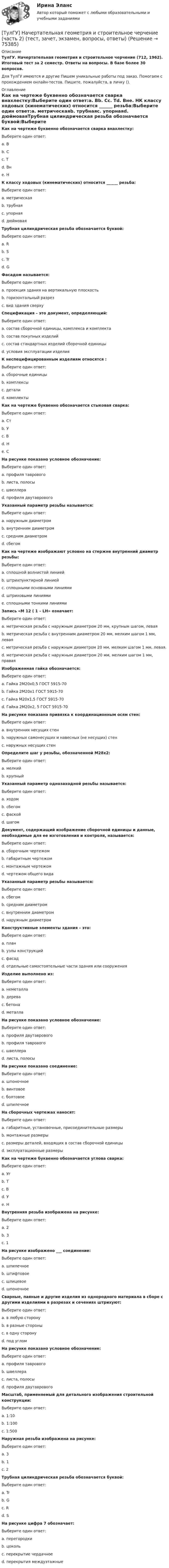      
            Описание
            ТулГУ. Начертательная геометрия и строительное черчение (712, 1962). Итоговый тест за 2 семестр. Ответы на вопросы. В базе более 30 вопросов.Для ТулГУ имеются и другие  Пишем уникальные работы под заказ. Помогаем с прохождением онлайн-тестов. Пишите, пожалуйста, в личку (). 
            Оглавление
            Как на чертеже буквенно обозначается сварка внахлестку:Выберите один ответ:a. Вb. Сc. Тd. Внe. НК классу ходовых (кинематических) относится ______ резьба:Выберите один ответ:a. метрическаяb. трубнаяc. упорнаяd. дюймоваяТрубная цилиндрическая резьба обозначается буквой:Выберите один ответ:a. Rb. Sc. Trd. GФасадом называется:Выберите один ответ:a. проекция здания на вертикальную плоскостьb. горизонтальный разрезc. вид здания сверхуСпецификация – это документ, определяющий:Выберите один ответ:a. состав сборочной единицы, комплекса и комплектаb. состав покупных изделийc. состав стандартных изделий сборочной единицыd. условия эксплуатации изделияК неспецифицированным изделиям относятся :Выберите один ответ:a. сборочные единицыb. комплексыc. деталиd. комплектыКак на чертеже буквенно обозначается стыковая сварка:Выберите один ответ:a. Стb. Уc. Вd. Нe. СНа рисунке показано условное обозначение:Выберите один ответ:a. профиля тавровогоb. листа, полосыc. швеллераd. профиля двутавровогоУказанный параметр резьбы называется:Выберите один ответ:a. наружным диаметромb. внутренним диаметромc. средним диаметромd. сбегомКак на чертеже изображают условно на стержне внутренний диаметр резьбы:Выберите один ответ:a. сплошной волнистой линиейb. штрихпунктирной линиейc. сплошными основными линиямиd. штриховыми линиямиe. сплошными тонкими линиямиЗапись «М 12 ( 1 – LH» означает:Выберите один ответ:a. метрическая резьба с наружным диаметром 20 мм, крупным шагом, леваяb. метрическая резьба с внутренним диаметром 20 мм, мелким шагом 1 мм, леваяc. метрическая резьба с наружным диаметром 20 мм, мелким шагом 1 мм, левая.d. метрическая резьба с наружным диаметром 20 мм, мелким шагом 1 мм, праваяИзображенная гайка обозначается:Выберите один ответ:a. Гайка 2М20х0,5 ГОСТ 5915-70b. Гайка 2М20х1 ГОСТ 5915-70c. Гайка М20х1,5 ГОСТ 5915-70d. Гайка 2М20х2, 5 ГОСТ 5915-70На рисунке показана привязка к координационным осям стен:Выберите один ответ:a. внутренних несущих стенb. наружных самонесущих и навесных (не несущих) стенc. наружных несущих стенОпределите шаг у резьбы, обозначенной М28х2:Выберите один ответ:a. мелкийb. крупныйУказанный параметр однозаходной резьбы называется:Выберите один ответ:a. ходомb. сбегомc. фаскойd. шагомДокумент, содержащий изображение сборочной единицы и данные, необходимые для ее изготовления и контроля, называется:Выберите один ответ:a. сборочным чертежомb. габаритным чертежомc. монтажным чертежомd. чертежом общего видаУказанный параметр резьбы называется:Выберите один ответ:a. сбегомb. средним диаметромc. внутренним диаметромd. наружным диаметромКонструктивные элементы здания – это:Выберите один ответ:a. планb. узлы конструкцийc. фасадd. отдельные самостоятельные части здания или сооруженияИзделие выполнено из:Выберите один ответ:a. неметаллаb. дереваc. бетонаd. металлаНа рисунке показано условное обозначение:Выберите один ответ:a. профиля двутавровогоb. профиля тавровогоc. швеллераd. листа, полосыНа рисунке показано соединение:Выберите один ответ:a. шпоночноеb. винтовоеc. болтовоеd. шпилечноеНа сборочных чертежах наносят:Выберите один ответ:a. габаритные, установочные, присоединительные размерыb. монтажные размерыc. размеры деталей, входящих в состав сборочной единицыd. эксплуатационные размерыКак на чертеже буквенно обозначается углова сварка:Выберите один ответ:a. Угb. Тc. Вd. Уe. НВнутренняя резьба изображена на рисунке:Выберите один ответ:a. 2b. 3c. 1На рисунке изображено ___ соединение:Выберите один ответ:a. шпилечноеb. штифтовоеc. шлицевоеd. шпоночноеСварные, паяные и другие изделия из однородного материала в сборе с другими изделиями в разрезах и сечениях штрихуют:Выберите один ответ:a. в любую сторонуb. в разные стороныc. в одну сторонуd. под угломНа рисунке показано условное обозначение:Выберите один ответ:a. профиля тавровогоb. швеллераc. листа, полосыd. профиля двутавровогоМасштаб, применяемый для детального изображения строительной конструкции:Выберите один ответ:a. 1:10b. 1:100c. 1:500Наружная резьба изображена на рисунке:Выберите один ответ:a. 3b. 1c. 2Трубная цилиндрическая резьба обозначается буквой:Выберите один ответ:a. Trb. Gc. Rd. SНа рисунке цифра 7 обозначает:Выберите один ответ:a. перегородкиb. цокольc. перекрытие чердачноеd. перекрытия междуэтажные  
            
            
            [ТулГУ] Начертательная геометрия и строительное черчение (часть 1) (тест, зачет, экзамен, вопросы, ответы)[ТулГУ] Начертательная геометрия и строительное черчение (часть 2) (тест, зачет, экзамен, вопросы, ответы)(ТулГУ) Недостатки осевых вентиляторов(ТулГУ) Недостатки центробежных вентиляторов(ТулГУ) Недостатком интерполяционной формулы Лагранжа является(ТулГУ Нелинейные цепи) Без какого элемента принципиально невозможно организовать выпрямитель?(ТулГУ Нелинейные цепи) Блок питания содержит (Тр - трансформатор, В - вентильный комплект, С - стабилизатор, Н - нагрузка, Ф - фильтр)💯 ТулГУ Науки о Земле (ответы на тест, август 2022)[ТулГУ] Начертательная геометрия и инженерная графика (односеместровая) (тест, зачет, экзамен, вопросы, ответы)ТулГУ Начертательная геометрия / Инженерная графика / Строительное черчение (ответы на тесты, декабрь 2022)💯 ТулГУ Начертательная геометрия / Инженерная графика / Строительное черчение (ответы на тесты, май 2023)💯 ТулГУ Начертательная геометрия / Инженерная графика / Строительное черчение (правильные ответы на тесты)💯 ТулГУ Начертательная геометрия и строительное черчение > Итоговый тест (1 семестр) (правильные ответы на тест)💯 ТулГУ Начертательная геометрия и строительное черчение > Итоговый тест (2 семестр) (правильные ответы на тест)