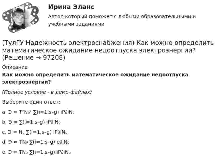     
            Описание
            Как можно определить математическое ожидание недоотпуска электроэнергии?(Полное условие - в демо-файлах)Выберите один ответ:a. Э = T²N₀² ∑(i=1,s–g) iP∂iN₀b. Э = ∑(i=1,s–g) iP∂iN₀c. Э = N₀ ∑(i=1,s–g) iP∂iN₀d. Э = TN₀ ∑(i=1,s–g) e∂iN₀e. Э = TN₀ ∑(i=1,s–g) iP∂iN₀   
            
            
            (ТулГУ Надежность электроснабжения) Какая из формул Коэффициента оперативной готовности является правильной?(ТулГУ Надежность электроснабжения) Как можно определить математическое ожидание недоотпуска электроэнергии?(ТулГУ Надежность электроснабжения) Как определяется годовая вероятность аварийного простоя элемента?(ТулГУ) Название любой совокупности n линейно независимых векторов n-мерного пространства(ТулГУ) Назначение воздухосборника компрессорной установки?(ТулГУ) Назначение направляющего аппарата центробежного вентилятора?(ТулГУ) Назовите восьми разрядные регистры микропроцессора КР580ВМ80А, которые могут объединяться в парные шестнадцати разрядные?(ТулГУ) Модель рынка, при которой множество фирм производят дифференцированный продукт, называется ….Тулгу Монтаж, наладка, эксплуатация и ремонт систем электроснабжения промышленных предприятий(ТулГУ) Мощность трансформатора ГПП определяется(ТулГУ) Мягкий карандаш обозначается:(ТулГУ) На горизонтальной плоскости изображается:(ТулГУ) На горизонтальной плоскости изображается:💯 ТулГУ Надежность технических систем и техногенный риск (ответы на тест, август 2022)