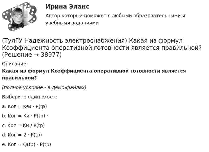     
          Описание
          Какая из формул Коэффициента оперативной готовности является правильной?(полное условие - в демо-файлах)Выберите один ответ:a. Kог = K²и · P(tp)b. Kог = Kи · P(tp) ·c. Kог = Kи / P(tp)d. Kог = 2 · P(tp)e. Kог = Q(tp) · P(tp)  
            
            
            💯 ТулГУ Надежность технических систем и техногенный риск (ответы на тест, август 2022)(ТулГУ Надежность электроснабжения) Какая из формул Коэффициента оперативной готовности является правильной?(ТулГУ Надежность электроснабжения) Как можно определить математическое ожидание недоотпуска электроэнергии?(ТулГУ Надежность электроснабжения) Как определяется годовая вероятность аварийного простоя элемента?(ТулГУ) Название любой совокупности n линейно независимых векторов n-мерного пространства(ТулГУ) Назначение воздухосборника компрессорной установки?(ТулГУ) Назначение направляющего аппарата центробежного вентилятора?(ТулГУ Моделирование динамических систем) Упрощенная Г-образная схема замещения трансформатора представлена на рисунке(ТулГУ) Модель рынка, при которой множество фирм производят дифференцированный продукт, называется ….Тулгу Монтаж, наладка, эксплуатация и ремонт систем электроснабжения промышленных предприятий(ТулГУ) Мощность трансформатора ГПП определяется(ТулГУ) Мягкий карандаш обозначается:(ТулГУ) На горизонтальной плоскости изображается:(ТулГУ) На горизонтальной плоскости изображается: