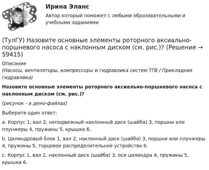     
            Описание
            (Насосы, вентиляторы, компрессоры и гидравлика систем ТГВ / Прикладная гидравлика)Назовите основные элементы роторного аксиально-поршневого насоса с наклонным диском (см. рис.)? (рисунок - в демо-файлах)Выберите один ответ:a. Корпус 1, вал 2, неподвижный наклонный диск (шайба) 3, поршни или плунжеры 4, пружины 5, крышка 6. b. Цилиндровый блок 1, вал 2, наклонный диск (шайба) 3, поршни или плунжеры 4, пружины 5, торцевое распределительное устройство 6. c. Корпус 1, вал 2, наклонный диск (шайба) 3, оси цилиндра 4, пружины 5, крышка 6.    
            
            
            (ТулГУ) Назовите материал который целесообразно использовать для изготовления бытовых машин(ТулГУ) Назовите основные элементы роторного аксиально-поршневого насоса с наклонным диском (см. рис.)?(ТулгУ) Назовите особенность мартенсита в мартенситно-стареющих сталях(ТулГУ) .Назовите отличия промышленных зданий от гражданских(ТулГУ) Назовите свойство изменяющееся в улучшаемой стали если при закалке был допущен перегрев(ТулГУ) Назовите структуру чугуна если весь углерод входящий в состав его будет находиться в свободном состоянии(ТулГУ) Назовите термическую обработку стали 13Х для получения твердости 665 HRC(ТулГУ Надежность электроснабжения) Как можно определить математическое ожидание недоотпуска электроэнергии?(ТулГУ Надежность электроснабжения) Как определяется годовая вероятность аварийного простоя элемента?(ТулГУ) Название любой совокупности n линейно независимых векторов n-мерного пространства(ТулГУ) Назначение воздухосборника компрессорной установки?(ТулГУ) Назначение направляющего аппарата центробежного вентилятора?(ТулГУ) Назовите восьми разрядные регистры микропроцессора КР580ВМ80А, которые могут объединяться в парные шестнадцати разрядные?(ТулГУ) Назовите количество операций, выполняемых водителем в условиях интенсивного движения на 1км. пути: