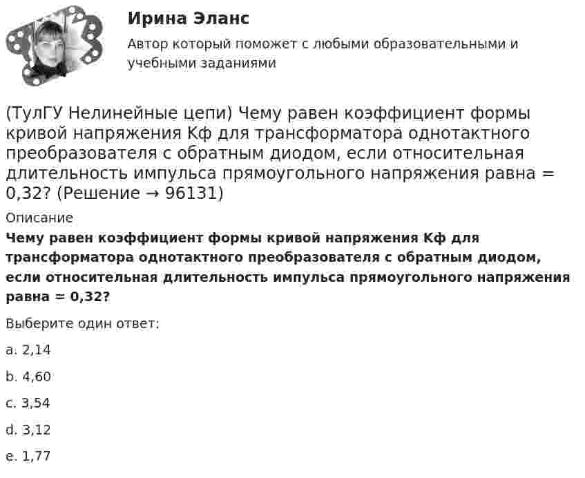      
            Описание
            Чему равен коэффициент формы кривой напряжения Kф для трансформатора однотактного преобразователя с обратным диодом, если относительная длительность импульса прямоугольного напряжения равна = 0,32?Выберите один ответ:a. 2,14 b. 4,60 c. 3,54 d. 3,12 e. 1,77    
            
            
            (ТулГУ Нелинейные цепи) Укажите условие осуществления инверторного режима:(ТулГУ Нелинейные цепи) Чему равен коэффициент формы кривой напряжения Kф для трансформатора однотактного преобразователя с обратным диодом, если относительная длительность импульса прямоугольного напряжения равна = 0,32?(ТулГУ Нелинейные цепи) Чему равен ток во вторичной обмотке трансформатора при мостовой схеме выпрямления, если напряжение на нагрузке в 4,7кОм составляет 9В:(ТулГУ Нелинейные цепи) Чему равна типовая мощность трансформатора, если в сечении магнитопровод представляет собой квадрат со стороной 100 мм:(ТулГУ Нелинейные цепи) Чему равна типовая мощность трансформатора, если площадь сечения магнитопровода S=1000 мм2?(ТулГУ Нелинейные цепи) Чему равно среднее значение напряжения на выходе 6-и фазного выпрямителя при отсутствии регулирования, если действующее значение фазного напряжения Е2=220 В:(ТулГУ Нелинейные цепи) Что называется искусственной коммутацией?(ТулГУ Нелинейные цепи) Преимущество полевого транзистора по отношению к биполярному:(ТулГУ Нелинейные цепи) При одной и той же мощности внешние характеристики мостовой схемы и схемы с нулевым выводом получаются:(ТулГУ Нелинейные цепи) Реверсивный преобразователь:(ТулГУ Нелинейные цепи) Система импульсно-фазового управления должна обеспечивать(ТулГУ Нелинейные цепи) С какой целью используют обратный диод в управляемом однофазном выпрямителе?(ТулГУ Нелинейные цепи) Сколько должно быть емкостей в выпрямителе с емкостным фильтром с умножением напряжения, если Собщ=5 мкФ, Сn=25 мкФ?(ТулГУ Нелинейные цепи) Стабилизатором называется