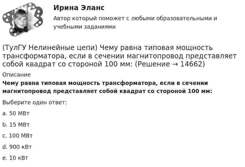      
          Описание
          Чему равна типовая мощность трансформатора, если в сечении магнитопровод представляет собой квадрат со стороной 100 мм:Выберите один ответ:a. 50 МВт b. 15 МВт c. 100 МВт d. 900 кВт e. 10 кВт   
            
            
            (ТулГУ Нелинейные цепи) Чему равен ток во вторичной обмотке трансформатора при мостовой схеме выпрямления, если напряжение на нагрузке в 4,7кОм составляет 9В:(ТулГУ Нелинейные цепи) Чему равна типовая мощность трансформатора, если в сечении магнитопровод представляет собой квадрат со стороной 100 мм:(ТулГУ Нелинейные цепи) Чему равна типовая мощность трансформатора, если площадь сечения магнитопровода S=1000 мм2?(ТулГУ Нелинейные цепи) Чему равно среднее значение напряжения на выходе 6-и фазного выпрямителя при отсутствии регулирования, если действующее значение фазного напряжения Е2=220 В:(ТулГУ Нелинейные цепи) Что называется искусственной коммутацией?(ТулГУ) . Необходимая оборона – это:(ТулГУ) неявный метод Адамса четвертого порядка является(ТулГУ Нелинейные цепи) Реверсивный преобразователь:(ТулГУ Нелинейные цепи) Система импульсно-фазового управления должна обеспечивать(ТулГУ Нелинейные цепи) С какой целью используют обратный диод в управляемом однофазном выпрямителе?(ТулГУ Нелинейные цепи) Сколько должно быть емкостей в выпрямителе с емкостным фильтром с умножением напряжения, если Собщ=5 мкФ, Сn=25 мкФ?(ТулГУ Нелинейные цепи) Стабилизатором называется(ТулГУ Нелинейные цепи) Тиристор можно выключить:(ТулГУ Нелинейные цепи) Укажите условие осуществления инверторного режима: