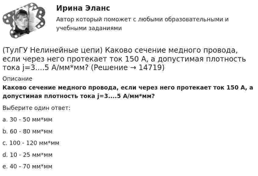      
          Описание
          Каково сечение медного провода, если через него протекает ток 150 А, а допустимая плотность тока j=3....5 А/мм*мм?Выберите один ответ:a. 30 - 50 мм*мм b. 60 - 80 мм*мм c. 100 - 120 мм*мм d. 10 - 25 мм*мм e. 40 - 70 мм*мм   
            
            
            (ТулГУ Нелинейные цепи) Как называются преобразователи напряжения из постоянного в переменное?(ТулГУ Нелинейные цепи) Каково сечение медного провода, если через него протекает ток 150 А, а допустимая плотность тока j=3....5 А/мм*мм?(ТулГУ Нелинейные цепи) Каковы показания амперметров, реагирующих на среднее значение тока, один из которых включен в цепь вторичной обмотки трансформатора, а другой - в цепь Rн двухполупериодного выпрямителя?(ТулГУ Нелинейные цепи) Какое из указанных соотношений не относится к схеме трехфазного выпрямителя?(ТулГУ Нелинейные цепи) Какое напряжение будет на выходе трансформатора, если напряжение на входе u1=220 В, W1=1000, W2=2000?(ТулГУ Нелинейные цепи) Какое напряжение зафиксирует вольтметр, подключенный к Rн (в схеме однополупериодного выпрямителя) и проградуированный в средних значениях напряжения, если U2m = 282 В?(ТулГУ Нелинейные цепи) Какой выпрямитель, ламповый или полупроводниковый, обеспечивает более качественное выпрямление?(ТулГУ Нелинейные цепи) В состав интегральной схемы входит:(ТулГУ Нелинейные цепи) Выберите параметры, соответствующие идеальному диоду(ТулГУ Нелинейные цепи) Выберите рабочую частоту высокочастотных диодов:(ТулГУ Нелинейные цепи) Для чего служит вентильный комплект в блоках питания?(ТулГУ Нелинейные цепи) Емкостный фильтр эффективен при:(ТулГУ Нелинейные цепи) Как изменится коэффициент пульсации в схеме с емкостным фильтром, если Rн уменьшится?(ТулГУ Нелинейные цепи) Каким должно быть соотношение между прямым и обратным сопротивлением диода Rпр и Rобр?