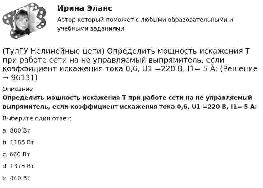      
            Описание
            Определить мощность искажения Т при работе сети на не управляемый выпрямитель, если коэффициент искажения тока 0,6, U1 =220 В, I1= 5 А:Выберите один ответ:a. 880 Вт b. 1185 Вт c. 660 Вт d. 1375 Вт e. 440 Вт    
            
            
            (ТулГУ Нелинейные цепи) Как отражается на работе выпрямителя тот факт, что трансформатор не идеален?(ТулГУ Нелинейные цепи) Определить мощность искажения Т при работе сети на не управляемый выпрямитель, если коэффициент искажения тока 0,6, U1 =220 В, I1= 5 А:(ТулГУ Нелинейные цепи) Определить необходимый диапазон изменения угла управления 3-х фазного выпрямителя, обеспечивающий максимальный диапазон изменения выходного напряжения:(ТулГУ Нелинейные цепи) По какой формуле определяется среднее значение ЭДС однофазного управляемого выпрямителя с нулевым выводом?(ТулГУ Нелинейные цепи) Преимущество полевого транзистора по отношению к биполярному:(ТулГУ Нелинейные цепи) При одной и той же мощности внешние характеристики мостовой схемы и схемы с нулевым выводом получаются:(ТулГУ Нелинейные цепи) Реверсивный преобразователь:(ТулГУ Нелинейные цепи) Как называются преобразователи напряжения из постоянного в переменное?(ТулГУ Нелинейные цепи) Каково сечение медного провода, если через него протекает ток 150 А, а допустимая плотность тока j=3....5 А/мм*мм?(ТулГУ Нелинейные цепи) Каковы показания амперметров, реагирующих на среднее значение тока, один из которых включен в цепь вторичной обмотки трансформатора, а другой - в цепь Rн двухполупериодного выпрямителя?(ТулГУ Нелинейные цепи) Какое из указанных соотношений не относится к схеме трехфазного выпрямителя?(ТулГУ Нелинейные цепи) Какое напряжение будет на выходе трансформатора, если напряжение на входе u1=220 В, W1=1000, W2=2000?(ТулГУ Нелинейные цепи) Какое напряжение зафиксирует вольтметр, подключенный к Rн (в схеме однополупериодного выпрямителя) и проградуированный в средних значениях напряжения, если U2m = 282 В?(ТулГУ Нелинейные цепи) Какой выпрямитель, ламповый или полупроводниковый, обеспечивает более качественное выпрямление?