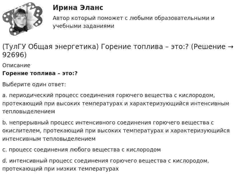      
            Описание
            Горение топлива – это:?Выберите один ответ:a. периодический процесс соединения горючего вещества с кислородом, протекающий при высоких температурах и характеризующийся интенсивным тепловыделением b. непрерывный процесс интенсивного соединения горючего вещества с окислителем, протекающий при высоких температурах и характеризующийся интенсивным тепловыделением c. процесс соединения любого вещества с кислородом d. интенсивный процесс соединения горючего вещества с кислородом, протекающий при низких температурах    
            
            
            (ТулГУ Общая энергетика) В каком способе преобразования тепловой энергии в механическую используется кинетическая энергия движущихся с большой скоростью частиц рабочего тела?(ТулГУ Общая энергетика) Горение топлива – это:?(ТулГУ Общая энергетика) Из скольких стадий состоит процесс энергетического производства?(ТулГУ Общая энергетика) Какая конструкция рабочих колес реактивных турбин изображена на рисунке? (ТулГУ Общая энергетика) Какие типы тепловых двигателей вы знаете:?(ТулГУ Общая энергетика) Как называется установка на АЭС в которой происходит управляемая цепная ядерная реакция деления?(ТулГУ Общая энергетика) Какой вид топлива используется на ТЭС:?(ТулГУ Обследование и усиление элементов зданий) что измеряют прибором ПРД-У(ТулГУ Обследование и усиление элементов зданий) Что называется торкретированием поверхности(ТулГУ Обследование и усиление элементов зданий) Что такое «предельное состояние конструкции».[ТулГУ] Общая и неорганическая химия (1 семестр) (тест, зачет, экзамен, вопросы, ответы)[ТулГУ] Общая и неорганическая химия (2 семестр) (тест, зачет, экзамен, вопросы, ответы)(ТулГУ) Общая сумма человеко-дней явок и неявок работников предприятия за отчетный период, включая праздники и выходные дни, образует:💯 ТулГУ Общая экология / Экология (ответы на тесты, август 2022)