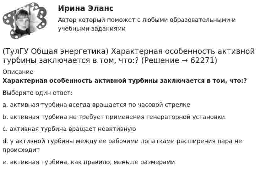      
            Описание
            Характерная особенность активной турбины заключается в том, что:?Выберите один ответ:a. активная турбина всегда вращается по часовой стрелке b. активная турбина не требует применения генераторной установки c. активная турбина вращает неактивную d. у активной турбины между ее рабочими лопатками расширения пара не происходит e. активная турбина, как правило, меньше размерами    
            
            
            (ТулГУ Общая энергетика) Установка, преобразующая энергию естественного радиоактивного распада в электрическую энергию с помощью термоэлементов - это:?(ТулГУ Общая энергетика) Характерная особенность активной турбины заключается в том, что:?(ТулГУ Общая энергетика) Характерная особенность реактивной турбины заключается в том, что:?(ТулГУ Общая энергетика) Что может ухудшить циркуляцию воды в барабанном парогенераторе?(ТулГУ Общая энергетика) Энергоемкость – это?(ТулГУ Общая энергетика) Энергоресурсы - это:?(ТулГУ) Общее количество социальных объектов, исследуемых в конкретных пространственно-временных границах и пределах, очерченных программой социологического изучения, это:(ТулГУ Общая энергетика) По способу преобразования тепловой энергии тепловые конденсационные электрические машины подразделяются на:?(ТулГУ Общая энергетика) По техническому исполнению гелиоустановки можно разделить на:?(ТулГУ Общая энергетика) Преобразование электроэнергии – это:?(ТулГУ Общая энергетика) Принцип выработки электроэнергии, какой станции основан на том, что теплота, получаемая из недр земли, используется для выработки пара, который вращает турбоагрегат:?(ТулГУ Общая энергетика) Сколько времени требуется для получения плутония для построения реактора на быстрых нейтронах?(ТулГУ Общая энергетика) Сопло – это:?(ТулГУ Общая энергетика) Тепловая сеть – это?