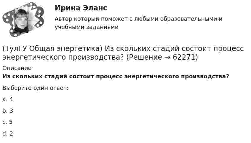      
            Описание
            Из скольких стадий состоит процесс энергетического производства?Выберите один ответ:a. 4 b. 3 c. 5 d. 2    
            
            
            (ТулГУ Общая энергетика) Горение топлива – это:?(ТулГУ Общая энергетика) Из скольких стадий состоит процесс энергетического производства?(ТулГУ Общая энергетика) Какая конструкция рабочих колес реактивных турбин изображена на рисунке? (ТулГУ Общая энергетика) Какие типы тепловых двигателей вы знаете:?(ТулГУ Общая энергетика) Как называется установка на АЭС в которой происходит управляемая цепная ядерная реакция деления?(ТулГУ Общая энергетика) Какой вид топлива используется на ТЭС:?(ТулГУ Общая энергетика) Как распределены проводимости по длине линии:?(ТулГУ Обследование и усиление элементов зданий) Что называется торкретированием поверхности(ТулГУ Обследование и усиление элементов зданий) Что такое «предельное состояние конструкции».[ТулГУ] Общая и неорганическая химия (1 семестр) (тест, зачет, экзамен, вопросы, ответы)[ТулГУ] Общая и неорганическая химия (2 семестр) (тест, зачет, экзамен, вопросы, ответы)(ТулГУ) Общая сумма человеко-дней явок и неявок работников предприятия за отчетный период, включая праздники и выходные дни, образует:💯 ТулГУ Общая экология / Экология (ответы на тесты, август 2022)(ТулГУ Общая энергетика) Атомные электростанции нельзя размещать ближе чем на ____км от крупных городов?