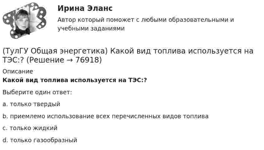      
            Описание
            Какой вид топлива используется на ТЭС:?Выберите один ответ:a. только твердыйb. приемлемо использование всех перечисленных видов топливаc. только жидкийd. только газообразный   
            
            
            (ТулГУ Общая энергетика) Как называется установка на АЭС в которой происходит управляемая цепная ядерная реакция деления?(ТулГУ Общая энергетика) Какой вид топлива используется на ТЭС:?(ТулГУ Общая энергетика) Как распределены проводимости по длине линии:?(ТулГУ Общая энергетика) Какую систему водоснабжения называю прямоточной?(ТулГУ Общая энергетика) Концентрация эксгерии – это:?(ТулГУ Общая энергетика) Котельная установка – это:?(ТулГУ Общая энергетика) На АЭС для защиты обслуживающего персонала, как реакторы, так и все оборудование, связанное с ним и с охлаждающим их теплоносителем, ограждают специальными конструкциями, выполненными из:?(ТулГУ) Общая сумма человеко-дней явок и неявок работников предприятия за отчетный период, включая праздники и выходные дни, образует:💯 ТулГУ Общая экология / Экология (ответы на тесты, август 2022)(ТулГУ Общая энергетика) Атомные электростанции нельзя размещать ближе чем на ____км от крупных городов?(ТулГУ Общая энергетика) В каком способе преобразования тепловой энергии в механическую используется кинетическая энергия движущихся с большой скоростью частиц рабочего тела?(ТулГУ Общая энергетика) Горение топлива – это:?(ТулГУ Общая энергетика) Из скольких стадий состоит процесс энергетического производства?(ТулГУ Общая энергетика) Какая конструкция рабочих колес реактивных турбин изображена на рисунке? 