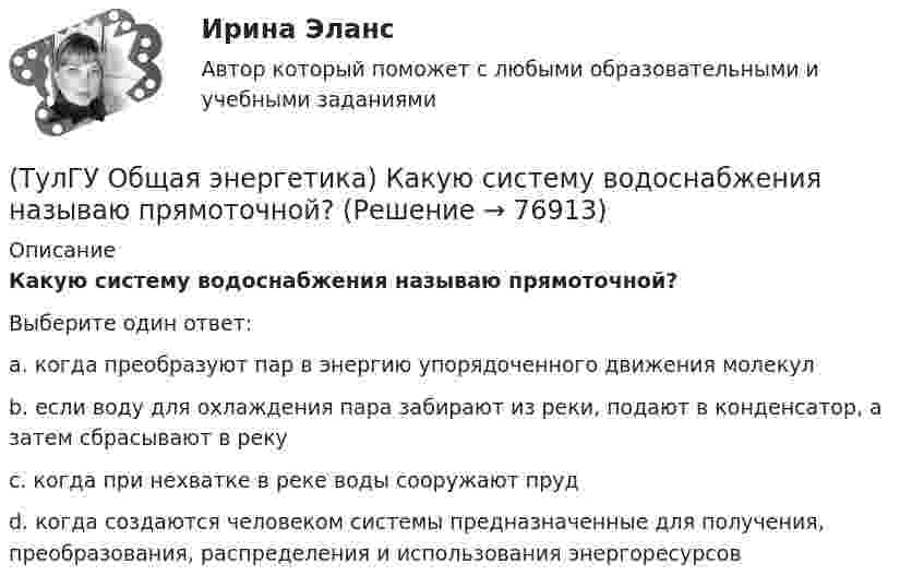      
            Описание
            Какую систему водоснабжения называю прямоточной?Выберите один ответ:a. когда преобразуют пар в энергию упорядоченного движения молекулb. если воду для охлаждения пара забирают из реки, подают в конденсатор, а затем сбрасывают в рекуc. когда при нехватке в реке воды сооружают прудd. когда создаются человеком системы предназначенные для получения, преобразования, распределения и использования энергоресурсов   
            
            
            (ТулГУ Общая энергетика) Как распределены проводимости по длине линии:?(ТулГУ Общая энергетика) Какую систему водоснабжения называю прямоточной?(ТулГУ Общая энергетика) Концентрация эксгерии – это:?(ТулГУ Общая энергетика) Котельная установка – это:?(ТулГУ Общая энергетика) На АЭС для защиты обслуживающего персонала, как реакторы, так и все оборудование, связанное с ним и с охлаждающим их теплоносителем, ограждают специальными конструкциями, выполненными из:?(ТулГУ Общая энергетика) На гидростанциях со значительным объемом водохранилищ осуществляется:?(ТулГУ Общая энергетика) На каких электростанциях роль котельных агрегатов выполняют атомные реакторы и парогенераторы?(ТулГУ Общая энергетика) Атомные электростанции нельзя размещать ближе чем на ____км от крупных городов?(ТулГУ Общая энергетика) В каком способе преобразования тепловой энергии в механическую используется кинетическая энергия движущихся с большой скоростью частиц рабочего тела?(ТулГУ Общая энергетика) Горение топлива – это:?(ТулГУ Общая энергетика) Из скольких стадий состоит процесс энергетического производства?(ТулГУ Общая энергетика) Какая конструкция рабочих колес реактивных турбин изображена на рисунке? (ТулГУ Общая энергетика) Какие типы тепловых двигателей вы знаете:?(ТулГУ Общая энергетика) Как называется установка на АЭС в которой происходит управляемая цепная ядерная реакция деления?