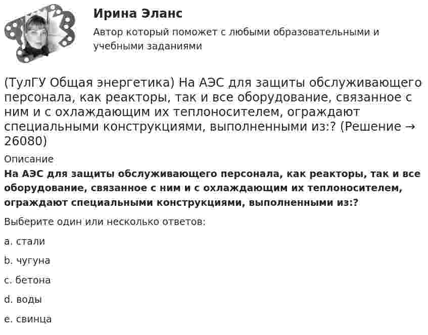     
          Описание
          На АЭС для защиты обслуживающего персонала, как реакторы, так и все оборудование, связанное с ним и с охлаждающим их теплоносителем, ограждают специальными конструкциями, выполненными из:?Выберите один или несколько ответов:a. стали b. чугуна c. бетона d. воды e. свинца  
            
            
            (ТулГУ Общая энергетика) Котельная установка – это:?(ТулГУ Общая энергетика) На АЭС для защиты обслуживающего персонала, как реакторы, так и все оборудование, связанное с ним и с охлаждающим их теплоносителем, ограждают специальными конструкциями, выполненными из:?(ТулГУ Общая энергетика) На гидростанциях со значительным объемом водохранилищ осуществляется:?(ТулГУ Общая энергетика) На каких электростанциях роль котельных агрегатов выполняют атомные реакторы и парогенераторы?(ТулГУ Общая энергетика) На постоянном и переменном токе могут работать?(ТулГУ Общая энергетика) Обычно в камере сгорания газотурбинной установки сжигается __ топлива.?(ТулГУ Общая энергетика) Особенность реактивной гидравлической турбины заключается в том, что:?(ТулГУ Общая энергетика) Из скольких стадий состоит процесс энергетического производства?(ТулГУ Общая энергетика) Какая конструкция рабочих колес реактивных турбин изображена на рисунке? (ТулГУ Общая энергетика) Какие типы тепловых двигателей вы знаете:?(ТулГУ Общая энергетика) Как называется установка на АЭС в которой происходит управляемая цепная ядерная реакция деления?(ТулГУ Общая энергетика) Какой вид топлива используется на ТЭС:?(ТулГУ Общая энергетика) Как распределены проводимости по длине линии:?(ТулГУ Общая энергетика) Какую систему водоснабжения называю прямоточной?