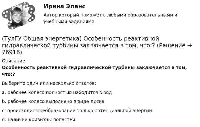      
            Описание
            Особенность реактивной гидравлической турбины заключается в том, что:?Выберите один или несколько ответов:a. рабочее колесо полностью находится в водb. рабочее колесо выполнено в виде дискаc. происходит преобразование только потенциальной энергииd. наличие кривизны лопастей   
            
            
            (ТулГУ Общая энергетика) Обычно в камере сгорания газотурбинной установки сжигается __ топлива.?(ТулГУ Общая энергетика) Особенность реактивной гидравлической турбины заключается в том, что:?💯 ТулГУ Общая энергетика (ответы на тесты, август 2022)(ТулГУ Общая энергетика) Первая в мире АЭС была введена в эксплуатацию в:?(ТулГУ Общая энергетика) Передача теплоты в виде пара неэкономична на расстоянии:?(ТулГУ Общая энергетика) По способам движения теплоносителя паровые котлы подразделяются на:?(ТулГУ Общая энергетика) По способу преобразования тепловой энергии тепловые конденсационные электрические машины подразделяются на:?(ТулГУ Общая энергетика) Как распределены проводимости по длине линии:?(ТулГУ Общая энергетика) Какую систему водоснабжения называю прямоточной?(ТулГУ Общая энергетика) Концентрация эксгерии – это:?(ТулГУ Общая энергетика) Котельная установка – это:?(ТулГУ Общая энергетика) На АЭС для защиты обслуживающего персонала, как реакторы, так и все оборудование, связанное с ним и с охлаждающим их теплоносителем, ограждают специальными конструкциями, выполненными из:?(ТулГУ Общая энергетика) На гидростанциях со значительным объемом водохранилищ осуществляется:?(ТулГУ Общая энергетика) На каких электростанциях роль котельных агрегатов выполняют атомные реакторы и парогенераторы?