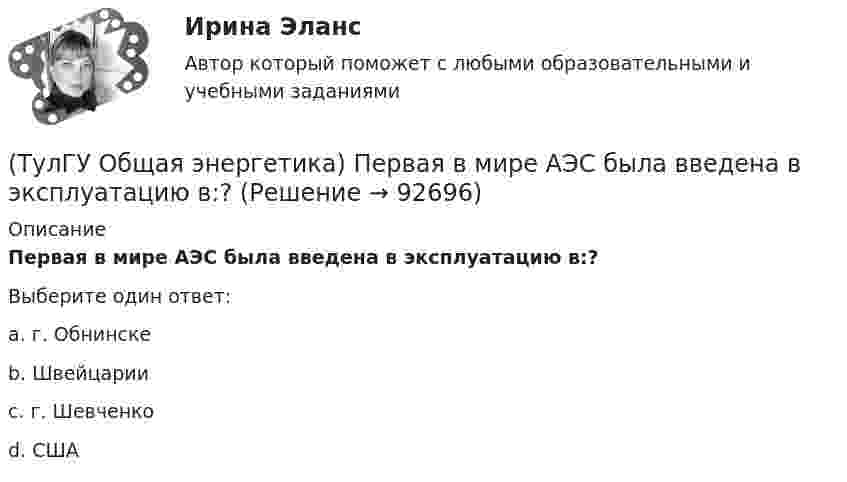      
            Описание
            Первая в мире АЭС была введена в эксплуатацию в:?Выберите один ответ:a. г. Обнинске b. Швейцарии c. г. Шевченко d. США    
            
            
            💯 ТулГУ Общая энергетика (ответы на тесты, август 2022)(ТулГУ Общая энергетика) Первая в мире АЭС была введена в эксплуатацию в:?(ТулГУ Общая энергетика) Передача теплоты в виде пара неэкономична на расстоянии:?(ТулГУ Общая энергетика) По способам движения теплоносителя паровые котлы подразделяются на:?(ТулГУ Общая энергетика) По способу преобразования тепловой энергии тепловые конденсационные электрические машины подразделяются на:?(ТулГУ Общая энергетика) По техническому исполнению гелиоустановки можно разделить на:?(ТулГУ Общая энергетика) Преобразование электроэнергии – это:?(ТулГУ Общая энергетика) Концентрация эксгерии – это:?(ТулГУ Общая энергетика) Котельная установка – это:?(ТулГУ Общая энергетика) На АЭС для защиты обслуживающего персонала, как реакторы, так и все оборудование, связанное с ним и с охлаждающим их теплоносителем, ограждают специальными конструкциями, выполненными из:?(ТулГУ Общая энергетика) На гидростанциях со значительным объемом водохранилищ осуществляется:?(ТулГУ Общая энергетика) На каких электростанциях роль котельных агрегатов выполняют атомные реакторы и парогенераторы?(ТулГУ Общая энергетика) На постоянном и переменном токе могут работать?(ТулГУ Общая энергетика) Обычно в камере сгорания газотурбинной установки сжигается __ топлива.?