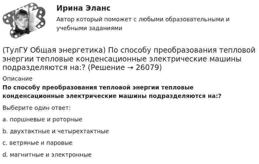      
          Описание
          По способу преобразования тепловой энергии тепловые конденсационные электрические машины подразделяются на:?Выберите один ответ:a. поршневые и роторные b. двухтактные и четырехтактные c. ветряные и паровые d. магнитные и электронные   
            
            
            (ТулГУ Общая энергетика) По способам движения теплоносителя паровые котлы подразделяются на:?(ТулГУ Общая энергетика) По способу преобразования тепловой энергии тепловые конденсационные электрические машины подразделяются на:?(ТулГУ Общая энергетика) По техническому исполнению гелиоустановки можно разделить на:?(ТулГУ Общая энергетика) Преобразование электроэнергии – это:?(ТулГУ Общая энергетика) Принцип выработки электроэнергии, какой станции основан на том, что теплота, получаемая из недр земли, используется для выработки пара, который вращает турбоагрегат:?(ТулГУ Общая энергетика) Сколько времени требуется для получения плутония для построения реактора на быстрых нейтронах?(ТулГУ Общая энергетика) Сопло – это:?(ТулГУ Общая энергетика) На гидростанциях со значительным объемом водохранилищ осуществляется:?(ТулГУ Общая энергетика) На каких электростанциях роль котельных агрегатов выполняют атомные реакторы и парогенераторы?(ТулГУ Общая энергетика) На постоянном и переменном токе могут работать?(ТулГУ Общая энергетика) Обычно в камере сгорания газотурбинной установки сжигается __ топлива.?(ТулГУ Общая энергетика) Особенность реактивной гидравлической турбины заключается в том, что:?💯 ТулГУ Общая энергетика (ответы на тесты, август 2022)(ТулГУ Общая энергетика) Первая в мире АЭС была введена в эксплуатацию в:?