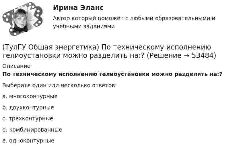      
            Описание
            По техническому исполнению гелиоустановки можно разделить на:?Выберите один или несколько ответов:a. многоконтурные b. двухконтурные c. трехконтурные d. комбинированные e. одноконтурные   
            
            
            (ТулГУ Общая энергетика) По способу преобразования тепловой энергии тепловые конденсационные электрические машины подразделяются на:?(ТулГУ Общая энергетика) По техническому исполнению гелиоустановки можно разделить на:?(ТулГУ Общая энергетика) Преобразование электроэнергии – это:?(ТулГУ Общая энергетика) Принцип выработки электроэнергии, какой станции основан на том, что теплота, получаемая из недр земли, используется для выработки пара, который вращает турбоагрегат:?(ТулГУ Общая энергетика) Сколько времени требуется для получения плутония для построения реактора на быстрых нейтронах?(ТулГУ Общая энергетика) Сопло – это:?(ТулГУ Общая энергетика) Тепловая сеть – это?(ТулГУ Общая энергетика) На каких электростанциях роль котельных агрегатов выполняют атомные реакторы и парогенераторы?(ТулГУ Общая энергетика) На постоянном и переменном токе могут работать?(ТулГУ Общая энергетика) Обычно в камере сгорания газотурбинной установки сжигается __ топлива.?(ТулГУ Общая энергетика) Особенность реактивной гидравлической турбины заключается в том, что:?💯 ТулГУ Общая энергетика (ответы на тесты, август 2022)(ТулГУ Общая энергетика) Первая в мире АЭС была введена в эксплуатацию в:?(ТулГУ Общая энергетика) Передача теплоты в виде пара неэкономична на расстоянии:?