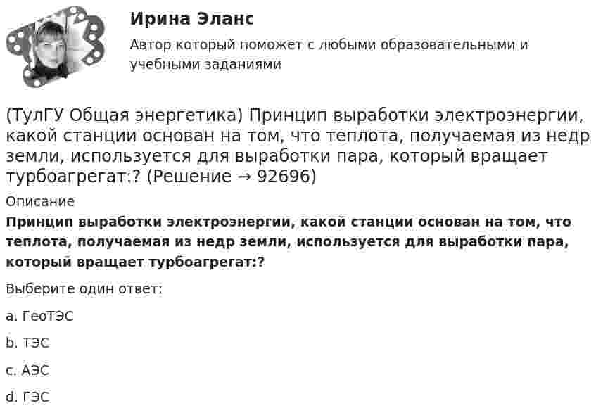      
            Описание
            Принцип выработки электроэнергии, какой станции основан на том, что теплота, получаемая из недр земли, используется для выработки пара, который вращает турбоагрегат:?Выберите один ответ:a. ГеоТЭС b. ТЭС c. АЭС d. ГЭС    
            
            
            (ТулГУ Общая энергетика) Преобразование электроэнергии – это:?(ТулГУ Общая энергетика) Принцип выработки электроэнергии, какой станции основан на том, что теплота, получаемая из недр земли, используется для выработки пара, который вращает турбоагрегат:?(ТулГУ Общая энергетика) Сколько времени требуется для получения плутония для построения реактора на быстрых нейтронах?(ТулГУ Общая энергетика) Сопло – это:?(ТулГУ Общая энергетика) Тепловая сеть – это?[ТулГУ] Общая энергетика (тест, зачет, экзамен, вопросы, ответы)(ТулГУ Общая энергетика) Установка, преобразующая энергию естественного радиоактивного распада в электрическую энергию с помощью термоэлементов - это:?(ТулГУ Общая энергетика) Обычно в камере сгорания газотурбинной установки сжигается __ топлива.?(ТулГУ Общая энергетика) Особенность реактивной гидравлической турбины заключается в том, что:?💯 ТулГУ Общая энергетика (ответы на тесты, август 2022)(ТулГУ Общая энергетика) Первая в мире АЭС была введена в эксплуатацию в:?(ТулГУ Общая энергетика) Передача теплоты в виде пара неэкономична на расстоянии:?(ТулГУ Общая энергетика) По способам движения теплоносителя паровые котлы подразделяются на:?(ТулГУ Общая энергетика) По способу преобразования тепловой энергии тепловые конденсационные электрические машины подразделяются на:?