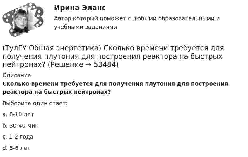      
            Описание
            Сколько времени требуется для получения плутония для построения реактора на быстрых нейтронах?Выберите один ответ:a. 8-10 лет b. 30-40 мин c. 1-2 года d. 5-6 лет   
            
            
            (ТулГУ Общая энергетика) Принцип выработки электроэнергии, какой станции основан на том, что теплота, получаемая из недр земли, используется для выработки пара, который вращает турбоагрегат:?(ТулГУ Общая энергетика) Сколько времени требуется для получения плутония для построения реактора на быстрых нейтронах?(ТулГУ Общая энергетика) Сопло – это:?(ТулГУ Общая энергетика) Тепловая сеть – это?[ТулГУ] Общая энергетика (тест, зачет, экзамен, вопросы, ответы)(ТулГУ Общая энергетика) Установка, преобразующая энергию естественного радиоактивного распада в электрическую энергию с помощью термоэлементов - это:?(ТулГУ Общая энергетика) Характерная особенность активной турбины заключается в том, что:?(ТулГУ Общая энергетика) Особенность реактивной гидравлической турбины заключается в том, что:?💯 ТулГУ Общая энергетика (ответы на тесты, август 2022)(ТулГУ Общая энергетика) Первая в мире АЭС была введена в эксплуатацию в:?(ТулГУ Общая энергетика) Передача теплоты в виде пара неэкономична на расстоянии:?(ТулГУ Общая энергетика) По способам движения теплоносителя паровые котлы подразделяются на:?(ТулГУ Общая энергетика) По способу преобразования тепловой энергии тепловые конденсационные электрические машины подразделяются на:?(ТулГУ Общая энергетика) По техническому исполнению гелиоустановки можно разделить на:?