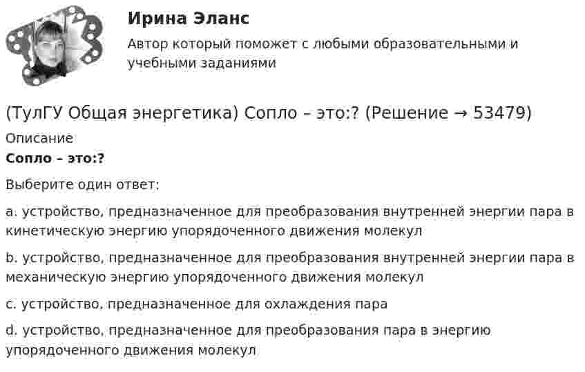      
            Описание
            Сопло – это:?Выберите один ответ:a. устройство, предназначенное для преобразования внутренней энергии пара в кинетическую энергию упорядоченного движения молекул b. устройство, предназначенное для преобразования внутренней энергии пара в механическую энергию упорядоченного движения молекул c. устройство, предназначенное для охлаждения пара d. устройство, предназначенное для преобразования пара в энергию упорядоченного движения молекул   
            
            
            (ТулГУ Общая энергетика) Сколько времени требуется для получения плутония для построения реактора на быстрых нейтронах?(ТулГУ Общая энергетика) Сопло – это:?(ТулГУ Общая энергетика) Тепловая сеть – это?[ТулГУ] Общая энергетика (тест, зачет, экзамен, вопросы, ответы)(ТулГУ Общая энергетика) Установка, преобразующая энергию естественного радиоактивного распада в электрическую энергию с помощью термоэлементов - это:?(ТулГУ Общая энергетика) Характерная особенность активной турбины заключается в том, что:?(ТулГУ Общая энергетика) Характерная особенность реактивной турбины заключается в том, что:?💯 ТулГУ Общая энергетика (ответы на тесты, август 2022)(ТулГУ Общая энергетика) Первая в мире АЭС была введена в эксплуатацию в:?(ТулГУ Общая энергетика) Передача теплоты в виде пара неэкономична на расстоянии:?(ТулГУ Общая энергетика) По способам движения теплоносителя паровые котлы подразделяются на:?(ТулГУ Общая энергетика) По способу преобразования тепловой энергии тепловые конденсационные электрические машины подразделяются на:?(ТулГУ Общая энергетика) По техническому исполнению гелиоустановки можно разделить на:?(ТулГУ Общая энергетика) Преобразование электроэнергии – это:?
