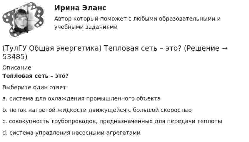      
            Описание
            Тепловая сеть – это?Выберите один ответ:a. система для охлаждения промышленного объекта b. поток нагретой жидкости движущейся с большой скоростью c. совокупность трубопроводов, предназначенных для передачи теплоты d. система управления насосными агрегатами   
            
            
            (ТулГУ Общая энергетика) Сопло – это:?(ТулГУ Общая энергетика) Тепловая сеть – это?[ТулГУ] Общая энергетика (тест, зачет, экзамен, вопросы, ответы)(ТулГУ Общая энергетика) Установка, преобразующая энергию естественного радиоактивного распада в электрическую энергию с помощью термоэлементов - это:?(ТулГУ Общая энергетика) Характерная особенность активной турбины заключается в том, что:?(ТулГУ Общая энергетика) Характерная особенность реактивной турбины заключается в том, что:?(ТулГУ Общая энергетика) Что может ухудшить циркуляцию воды в барабанном парогенераторе?(ТулГУ Общая энергетика) Первая в мире АЭС была введена в эксплуатацию в:?(ТулГУ Общая энергетика) Передача теплоты в виде пара неэкономична на расстоянии:?(ТулГУ Общая энергетика) По способам движения теплоносителя паровые котлы подразделяются на:?(ТулГУ Общая энергетика) По способу преобразования тепловой энергии тепловые конденсационные электрические машины подразделяются на:?(ТулГУ Общая энергетика) По техническому исполнению гелиоустановки можно разделить на:?(ТулГУ Общая энергетика) Преобразование электроэнергии – это:?(ТулГУ Общая энергетика) Принцип выработки электроэнергии, какой станции основан на том, что теплота, получаемая из недр земли, используется для выработки пара, который вращает турбоагрегат:?