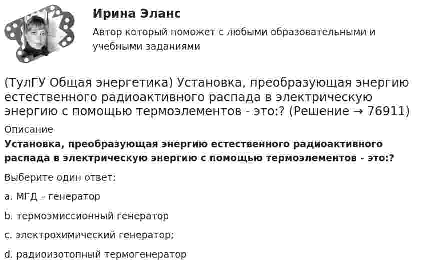     
            Описание
            Установка, преобразующая энергию естественного радиоактивного распада в электрическую энергию с помощью термоэлементов - это:?Выберите один ответ:a. МГД – генераторb. термоэмиссионный генераторc. электрохимический генератор;d. радиоизотопный термогенератор   
            
            
            [ТулГУ] Общая энергетика (тест, зачет, экзамен, вопросы, ответы)(ТулГУ Общая энергетика) Установка, преобразующая энергию естественного радиоактивного распада в электрическую энергию с помощью термоэлементов - это:?(ТулГУ Общая энергетика) Характерная особенность активной турбины заключается в том, что:?(ТулГУ Общая энергетика) Характерная особенность реактивной турбины заключается в том, что:?(ТулГУ Общая энергетика) Что может ухудшить циркуляцию воды в барабанном парогенераторе?(ТулГУ Общая энергетика) Энергоемкость – это?(ТулГУ Общая энергетика) Энергоресурсы - это:?(ТулГУ Общая энергетика) По способам движения теплоносителя паровые котлы подразделяются на:?(ТулГУ Общая энергетика) По способу преобразования тепловой энергии тепловые конденсационные электрические машины подразделяются на:?(ТулГУ Общая энергетика) По техническому исполнению гелиоустановки можно разделить на:?(ТулГУ Общая энергетика) Преобразование электроэнергии – это:?(ТулГУ Общая энергетика) Принцип выработки электроэнергии, какой станции основан на том, что теплота, получаемая из недр земли, используется для выработки пара, который вращает турбоагрегат:?(ТулГУ Общая энергетика) Сколько времени требуется для получения плутония для построения реактора на быстрых нейтронах?(ТулГУ Общая энергетика) Сопло – это:?