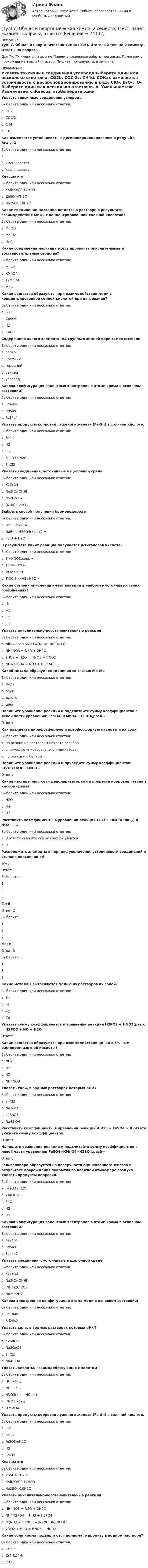      
            Описание
            ТулГУ. Общая и неорганическая химия (916). Итоговый тест за 2 семестр. Ответы на вопросы.Для ТулГУ имеются и другие  Пишем уникальные работы под заказ. Помогаем с прохождением онлайн-тестов. Пишите, пожалуйста, в личку (). 
            Оглавление
            Указать токсичные соединения углеродаВыберите один или несколько ответов:a. CO2b. COCl2c. СH4d. COКак изменяется устойчивость к диспропорционированию в ряду ClO-, BrO-, IO-Выберите один или несколько ответов:a. b. Уменьшаетсяc. УвеличиваетсяКвасцы этоВыберите один или несколько ответов:a. KAl(SO4)2·12H2Ob. ZnSO4·7H2Oc. Na2SO4·10H2OКакое соединение марганца остается в растворе в результате взаимодействия MnO2 c концентрированной соляной кислотой?Выберите один или несколько ответов:a. MnCl3b. MnCl2c. MnCl4Какие соединения марганца могут проявлять окислительные и восстановительные свойства?Выберите один или несколько ответов:a. MnO2b. KMnO4c. K2MnO4d. MnOКакие вещества образуются при взаимодействии меди с концентрированной серной кислотой при нагревании?Выберите один или несколько ответов:a. SO2b. СuSO4c. H2d. CuOCодержание какого элемента IVА группы в земной коре самое высокоеВыберите один или несколько ответов:a. оловоb. кремнийc. германийd. свинецe. углеродКакова конфигурация валентных электронов в атоме хрома в основном состоянии?Выберите один или несколько ответов:a. 3d44s2b. 3d54s1c. 4s24p4Указать продукты коррозии луженого железа (Fe-Sn) в соляной кислоте.Выберите один или несколько ответов:a. FeCl2b. H2c. Сl2d. Fe2O3·nH2Oe. SnCl2Указать соединения, устойчивые в щелочной средеВыберите один или несколько ответов:a. K2CrO4b. Na3[Cr(OH)6]c. Na2Cr2O7d. (NH4)2Cr2O7Выбрать способ получения бромоводородаВыберите один или несколько ответов:a. Br2 + H2O =b. NaBr + H2SO4(конц.) =c. PBr3 + H2O =В результате каких реакций получается β-титановая кислота?Выберите один или несколько ответов:a. Ti+HNO3,конц→b. TiCl4+H2O→c. TiO2+H2O→d. TiOCl2+NH3+H2O→Какие степени окисления имеет ванадий в наиболее устойчивых своих соединениях?Выберите один или несколько ответов:a. -3b. +5c. +2d. +4Указать окислительно-восстановительные реакцииВыберите один или несколько ответов:a. Ni(NO3)2 +6NH3 =[Ni(NH3)6](NO3)2 b. NH4NO3 = N2O + 2H2Oc. 2NO2 + H2O = HNO3 + HNO2d. NH4H2PO4 = NH3 + H3PO4Какой металл образует соединения со связью Ме-МеВыберите один или несколько ответов:a. медьb. ртутьc. золотоd. цинкНапишите уравнение реакции и подсчитайте сумму коэффициентов в левой части уравнения: FeSO4+KMnO4+H2SO4,разб→Ответ:Как различить пирофосфорную и ортофосфорную кислоты и их солиВыберите один или несколько ответов:a. по реакции с раствором нитрата серебраb. с помощью универсального индикатораc. по реакции с белкомНапишите уравнение реакции и приведите сумму коэффициентов: Cr2O3+KOH+KNO3→Ответ:Какие частицы являются деполяризаторами в процессе коррозии чугуна в кислой среде?Выберите один или несколько ответов:a. H2Ob. H+c. O2Расставить коэффициенты в уравнении реакции CuCl + HNO3(конц.) = NO2 + ...Выберите один или несколько ответов:a. В ответе укажите сумму коэффициентовb. 8Расположить элементы в порядке увеличения устойчивости соединений в степени окисления +6  W+6 Ответ 1Выберите...132    Сr+6 Ответ 2Выберите...132    Mo+6 Ответ 3Выберите...132  Какие металлы вытесняются медью из растворов их солей?Выберите один или несколько ответов:a. Snb. Fec. Agd. ZnУказать сумму коэффициентов в уравнении реакции H3PO2 + HNO3(разб.) = H3PO3 + NO + H2OОтвет:Какие вещества образуются при взаимодействии цинка с 3%-ным раствором азотной кислоты?Выберите один или несколько ответов:a. NO2b. N2c. NOd. NH4NO3Указать соли, в водных растворах которых рН<7Выберите один или несколько ответов:a. SnCl2b. Na2GeO3c. K2SnO3d. Na4SiO4Расставить коэффициенты в уравнении реакции AuCl3 + FeSO4 = В ответе укажите сумму коэффициентов.Ответ:Напишите уравнение реакции и подсчитайте сумму коэффициентов в левой части уравнения: FeSO4+KMnO4+H2SO4,разб→Ответ:Гальванопара образуется на поверхности оцинкованного железа в результате повреждения покрытия во влажной атмосфере воздуха. Указать продукты коррозии.Выберите один или несколько ответов:a. Fe2O3·nH2O b. Zn(OH)2 c. ZnO d. H2 e. O2 Какова конфигурация валентных электронов в атоме хрома в основном состоянии?Выберите один или несколько ответов:a. 4s24p4 b. 3d54s1 c. 3d44s2 Указать соединения, устойчивые в щелочной средеВыберите один или несколько ответов:a. K2CrO4 b. Na3[Cr(OH)6] c. (NH4)2Cr2O7 d. Na2Cr2O7 Какова электронная конфигурация атома меди в основном состоянии:Выберите один или несколько ответов:a. 3d104s1 b. 3d24s2 Указать соли, в водных растворах которых рН<7Выберите один или несколько ответов:a. K2SnO3 b. Na2GeO3 c. SnCl2 d. Na4SiO4 Указать кислоты, взаимодействующие с золотомВыберите один или несколько ответов:a. HCl конц. b. HCl + Cl2 c. HNO3(к.) + HCl(к.) d. HNO3 конц. e. H2SeO4 Указать продукты коррозии луженого железа (Fe-Sn) в соляной кислоте.Выберите один или несколько ответов:a. Сl2 b. FeCl2 c. Fe2O3·nH2O d. H2 e. SnCl2 Квасцы этоВыберите один или несколько ответов:a. ZnSO4·7H2O b. KAl(SO4)2·12H2O c. Na2SO4·10H2O Указать окислительно-восстановительные реакцииВыберите один или несколько ответов:a. NH4NO3 = N2O + 2H2O b. NH4H2PO4 = NH3 + H3PO4 c. Ni(NO3)2 +6NH3 =[Ni(NH3)6](NO3)2 d. 2NO2 + H2O = HNO3 + HNO2 Какие соли хрома подвергаются полному гидролизу в водном растворе?Выберите один или несколько ответов:a. Cr2S3 b. Cr2(SO4)3 c. CrCl3  
            
            
            [ТулГУ] Общая и неорганическая химия (1 семестр) (тест, зачет, экзамен, вопросы, ответы)[ТулГУ] Общая и неорганическая химия (2 семестр) (тест, зачет, экзамен, вопросы, ответы)(ТулГУ) Общая сумма человеко-дней явок и неявок работников предприятия за отчетный период, включая праздники и выходные дни, образует:💯 ТулГУ Общая экология / Экология (ответы на тесты, август 2022)(ТулГУ Общая энергетика) Атомные электростанции нельзя размещать ближе чем на ____км от крупных городов?(ТулГУ Общая энергетика) В каком способе преобразования тепловой энергии в механическую используется кинетическая энергия движущихся с большой скоростью частиц рабочего тела?(ТулГУ Общая энергетика) Горение топлива – это:?💯 ТулГУ Обследование и усиление элементов зданий (ответы на тест, май 2023)💯 ТулГУ Обследование и усиление элементов зданий (ответы на тест, март 2023)💯 ТулГУ Обследование и усиление элементов зданий (правильные ответы на тест)(ТулГУ Обследование и усиление элементов зданий) Преимущества полевых методов:(ТулГУ Обследование и усиление элементов зданий) Причина развития наклонных трещин в приопорных участках изгибаемых элементов(ТулГУ Обследование и усиление элементов зданий) что измеряют прибором ПРД-У(ТулГУ Обследование и усиление элементов зданий) Что называется торкретированием поверхности