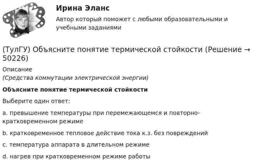      
            Описание
            (Средства коммутации электрической энергии)Объясните понятие термической стойкостиВыберите один ответ:a. превышение температуры при перемежающемся и повторно-кратковременном режиме b. кратковременное тепловое действие тока к.з. без повреждений c. температура аппарата в длительном режиме d. нагрев при кратковременном режиме работы   
            
            
            [ТулГУ] Общий курс транспорта (тест, зачет, экзамен, вопросы, ответы)(ТулГУ) Объясните понятие термической стойкости(ТулГУ) Объясните функции автоматического воздушного выключателя(ТулГУ) Обязательными требования стандартов могут быть на основании:💯 ТулГУ Огнестойкость конструкций и основы пожарной безопасности зданий (ответы на тест, август 2022)💯 ТулГУ Огнестойкость конструкций и основы пожарной безопасности зданий (ответы на тест, сентябрь 2022)💯 ТулГУ Огнестойкость конструкций и основы пожарной безопасности зданий (правильные ответы на тест)(ТулГУ Общая энергетика) Установка, преобразующая энергию естественного радиоактивного распада в электрическую энергию с помощью термоэлементов - это:?(ТулГУ Общая энергетика) Характерная особенность активной турбины заключается в том, что:?(ТулГУ Общая энергетика) Характерная особенность реактивной турбины заключается в том, что:?(ТулГУ Общая энергетика) Что может ухудшить циркуляцию воды в барабанном парогенераторе?(ТулГУ Общая энергетика) Энергоемкость – это?(ТулГУ Общая энергетика) Энергоресурсы - это:?(ТулГУ) Общее количество социальных объектов, исследуемых в конкретных пространственно-временных границах и пределах, очерченных программой социологического изучения, это: