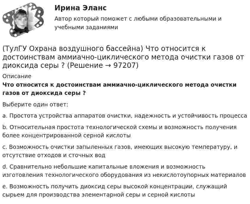      
            Описание
            Что относится к достоинствам аммиачно-циклического метода очистки газов от диоксида серы ?Выберите один ответ:a. Простота устройства аппаратов очистки, надежность и устойчивость процесса b. Относительная простота технологической схемы и возможность получения более концентрированной серной кислоты c. Возможность очистки запыленных газов, имеющих высокую температуру, и отсутствие отходов и сточных вод d. Сравнительно небольшие капитальные вложения и возможность изготовления технологического оборудования из некислотоупорных материалов e. Возможность получить диоксид серы высокой концентрации, служащий сырьем для производства элементарной серы и серной кислоты    
            
            
            (ТулГУ Охрана воздушного бассейна) Чем определяется концентрация диоксида серы в продуктах сгорания?(ТулГУ Охрана воздушного бассейна) Что относится к достоинствам аммиачно-циклического метода очистки газов от диоксида серы ?(ТулГУ Охрана воздушного бассейна) Что относится к недостаткам аппаратов мокрой очистки газов ?(ТулГУ Охрана воздушного бассейна) Что является отличительной особенностью циклонов ОЭКДМ?(ТулГУ Переходные процессы в ЭЭС) В схеме замещения асинхронный двигатель обычно замещается(ТулГУ Переходные процессы в ЭЭС) В схеме замещения генератор обычно замещается(ТулГУ Переходные процессы в ЭЭС) В схеме замещения двухобмоточный трансформатор обычно замещается(ТулГУ Охрана воздушного бассейна) Какой максимальный расход воды принимают в орошаемых газоходах ?(ТулГУ Охрана воздушного бассейна) Какой расход воды является оптимальным для работы аппарата со стабилизатором пенного слоя ?(ТулГУ Охрана воздушного бассейна) Когда возможно применение прямоточных циклонов в качестве самостоятельных пылеуловителей ?(ТулГУ Охрана воздушного бассейна) Когда целесообразно использовать циклоны ЦН-24?💯 ТулГУ Охрана воздушного бассейна (ответы на тесты, октябрь 2022)(ТулГУ Охрана воздушного бассейна) При какой концентрации очищаемого компонента в газовом потоке, целесообразно применять абсорбцию ?(ТулГУ Охрана воздушного бассейна) При каком размере частиц обеспечивается высокая эффективность гидродинамического пылеуловителя ГДП ?
