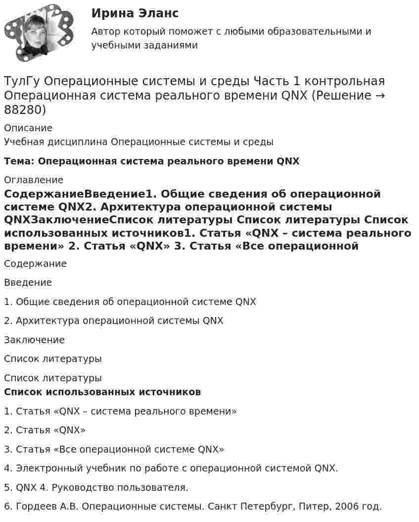      
            Описание
            Учебная дисциплина Операционные системы и средыТема: Операционная система реального времени QNX 
            Оглавление
            СодержаниеВведение1. Общие сведения об операционной системе QNX2. Архитектура операционной системы QNXЗаключениеСписок литературы 
            Список литературы
            Список использованных источников1.    Статья «QNX – система реального времени»  2.    Статья «QNX»  3.    Статья «Все операционной системе QNX»  4.    Электронный учебник по работе с операционной системой QNX.5.    QNX 4. Руководство пользователя.6.    Гордеев А.В. Операционные системы. Санкт Петербург, Питер, 2006 год.    
            
            
            ТулГу Операционные системы и средыТулГу Операционные системы и среды Часть 1 контрольная Операционная система реального времени QNX[ТулГУ] Операционные системы и среды. Часть 1 (тест, зачет, экзамен, вопросы, ответы)[ТулГУ] Операционные системы и среды. Часть 2 (тест, зачет, экзамен, вопросы, ответы)(ТулГУ) Описание основных элементов, которые рекомендуется использовать для разработки на предприятии системы обеспечения качества, содержится в международном стандарте:(ТулГУ) Описание требований, предъявляемых к лицу, занимающемуся деятельностью определенного рода, называется:(ТулГУ) Определение механической характеристики гидромотора?(ТулГУ) Объясните функции автоматического воздушного выключателя(ТулГУ) Обязательными требования стандартов могут быть на основании:💯 ТулГУ Огнестойкость конструкций и основы пожарной безопасности зданий (ответы на тест, август 2022)💯 ТулГУ Огнестойкость конструкций и основы пожарной безопасности зданий (ответы на тест, сентябрь 2022)💯 ТулГУ Огнестойкость конструкций и основы пожарной безопасности зданий (правильные ответы на тест)(ТулГУ) Ограничение по мощности КТП, присоединяемых к одной магистрали(ТулГУ) Один из основоположников мировой политической мысли