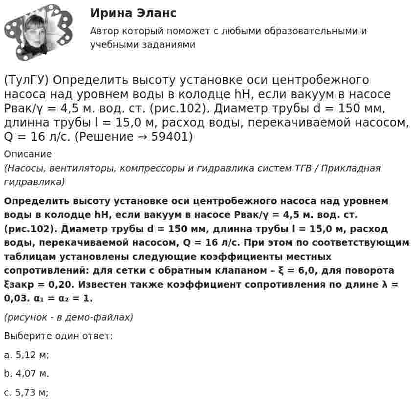     
            Описание
            (Насосы, вентиляторы, компрессоры и гидравлика систем ТГВ / Прикладная гидравлика)Определить высоту установке оси центробежного насоса над уровнем воды в колодце hH, если вакуум в насосе Pвак/γ = 4,5 м. вод. ст. (рис.102). Диаметр трубы d = 150 мм, длинна трубы l = 15,0 м, расход воды, перекачиваемой насосом, Q = 16 л/с. При этом по соответствующим таблицам установлены следующие коэффициенты местных сопротивлений: для сетки с обратным клапаном – ξ = 6,0, для поворота ξзакр = 0,20. Известен также коэффициент сопротивления по длине λ = 0,03. α₁ = α₂ = 1.(рисунок - в демо-файлах)Выберите один ответ:a. 5,12 м;b. 4,07 м.c. 5,73 м;   
            
            
            (ТулГУ) Определите по ФЗ № 123 область применения декоративно-отделочных, облицовочных материалов и покрытий на примере линолеума поливинил-хлоридного без подосновы (ТУ 5771-067-00204300-96) для покрытия пола в спальном помещении двухэтажного здания(ТулГУ) Определить высоту установке оси центробежного насоса над уровнем воды в колодце hH, если вакуум в насосе Pвак/γ = 4,5 м. вод. ст. (рис.102). Диаметр трубы d = 150 мм, длинна трубы l = 15,0 м, расход воды, перекачиваемой насосом, Q = 16 л/с.(ТулГУ) Определить давление, развиваемое при нормальных условиях (g=1,2 кг/м3) радиальным вентилятором низкого давления N4 (D2=0,4 м) при ?=150c-1, если ?'=0,95(ТулГУ) Определить значение направляющего угла φ для заданного КЭ, если матрица преобразования для него имеет вид p=110-10300-103(ТулГУ) Определить (коэффициент быстроходности) рабочего колеса, если известны: число оборотов насоса n=1450 об/мин, производительность Q=0,05 и напор Н=25,0 м.(ТулГУ) Определить мощность насоса, исходя из следующих условий: Q=120000 м3/ч, Р=930 Па, g=0,74 кг/м3, ?=0,062(ТулГУ) Определить по СП 2.13130.2012 требуемую степень огнестойко-сти и класс конструктивной пожарной опасности двухэтажного здания аэровокзала площадью 4500 м2:(ТулГУ) Определение основных направлений государственной политики в области противодействия коррупции относится к компетенции:(ТулГУ) Определите, какое из перечисленных видов интервьюирований являются лишним в данном ряду:(ТулГУ) Определите полезную N и подводимую NПОД мощности пластинчатого гидронасоса однократного действия, если давление на выхода насоса Р=2 МПа, радиус статора R=0,035 м, число пластин Z=7, толщина пластин d=0,002 м, ширина пластин b=0,025 м, (ТулГУ) Определите по ФЗ № 123 возможность применения следующих декора-тивно- отделочных, облицовочных материалов и покрытий полов в двух-этажном здании больницы на примере линолеума поливинилхлоридного на теплозвукоизолирующей подоснове ПРП(ТулГУ) Определите по ФЗ № 123 возможность применения следующих декора-тивно- отделочных, облицовочных материалов и покрытий полов в одно-этажном здании библиотеки на примере покрытия напольного ПВХ гете-рогенного серии TARALEY COMFORT UNI в(ТулГУ) Определите по ФЗ № 123 возможность применения следующих декора-тивно- отделочных, облицовочных материалов и покрытий полов в четы-рехэтажном здании больницы на примере линолеума поливинилхлоридно-го на нетканой утолщенной подоснове «Линдор»(ТулГУ) Определите по ФЗ № 123 возможность применения следующих декора-тивно- отделочных, облицовочных материалов и покрытий полов в четы-рехэтажном здании больницы на примере поликарбонатных структуриро-ванных листов Lexan Thermocliar для отделки