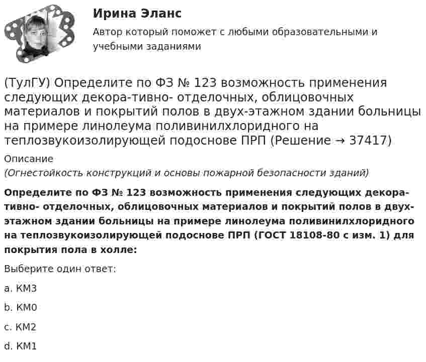      
          Описание
          (Огнестойкость конструкций и основы пожарной безопасности зданий)Определите по ФЗ № 123 возможность применения следующих декора-тивно- отделочных, облицовочных материалов и покрытий полов в двух-этажном здании больницы на примере линолеума поливинилхлоридного на теплозвукоизолирующей подоснове ПРП (ГОСТ 18108-80 с изм. 1) для покрытия пола в холле:Выберите один ответ:a. КМ3 b. КМ0 c. КМ2 d. КМ1   
            
            
            (ТулГУ) Определите полезную N и подводимую NПОД мощности пластинчатого гидронасоса однократного действия, если давление на выхода насоса Р=2 МПа, радиус статора R=0,035 м, число пластин Z=7, толщина пластин d=0,002 м, ширина пластин b=0,025 м, (ТулГУ) Определите по ФЗ № 123 возможность применения следующих декора-тивно- отделочных, облицовочных материалов и покрытий полов в двух-этажном здании больницы на примере линолеума поливинилхлоридного на теплозвукоизолирующей подоснове ПРП(ТулГУ) Определите по ФЗ № 123 возможность применения следующих декора-тивно- отделочных, облицовочных материалов и покрытий полов в одно-этажном здании библиотеки на примере покрытия напольного ПВХ гете-рогенного серии TARALEY COMFORT UNI в(ТулГУ) Определите по ФЗ № 123 возможность применения следующих декора-тивно- отделочных, облицовочных материалов и покрытий полов в четы-рехэтажном здании больницы на примере линолеума поливинилхлоридно-го на нетканой утолщенной подоснове «Линдор»(ТулГУ) Определите по ФЗ № 123 возможность применения следующих декора-тивно- отделочных, облицовочных материалов и покрытий полов в четы-рехэтажном здании больницы на примере поликарбонатных структуриро-ванных листов Lexan Thermocliar для отделки(ТулГУ) Определите по ФЗ № 123 возможность применения следующих декора-тивно- отделочных, облицовочных материалов и покрытий полов в четы-рехэтажном здании общежития на примере покрытия напольного ПВХ ге-терогенного серии SURFASE в фойе:(ТулГУ) Определите по ФЗ № 123 область применения декоративно-отделочных, облицовочных материалов и покрытий на примере линолеума поливинил-хлоридного без подосновы (ТУ 5771-067-00204300-96) для покрытия пола в спальном помещении двухэтажного здания(ТулГУ) Описание требований, предъявляемых к лицу, занимающемуся деятельностью определенного рода, называется:(ТулГУ) Определение механической характеристики гидромотора?(ТулГУ) Определение мощности компенсирующих устройств в сети напряжением выше 1 кВ осуществляется по(ТулГУ) Определение мощности компенсирующих устройств в сети напряжением до 1 кВ осуществляется по(ТулГУ) Определение, наиболее полно отражающее суть понятия политическая революция(ТулГУ) Определение напора, давления насоса, их соотношение.(ТулГУ) Определение основных направлений государственной политики в области противодействия коррупции относится к компетенции: