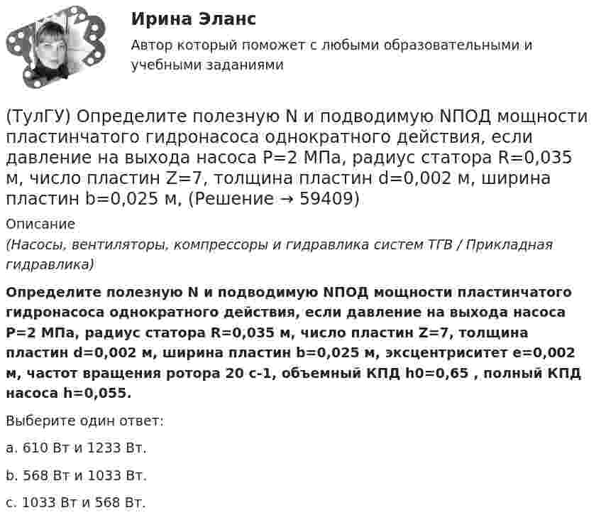      
            Описание
            (Насосы, вентиляторы, компрессоры и гидравлика систем ТГВ / Прикладная гидравлика)Определите полезную N и подводимую NПОД мощности пластинчатого гидронасоса однократного действия, если давление на выхода насоса Р=2 МПа, радиус статора R=0,035 м, число пластин Z=7, толщина пластин d=0,002 м, ширина пластин b=0,025 м, эксцентриситет е=0,002 м, частот вращения ротора 20 с-1, объемный КПД h0=0,65 , полный КПД насоса h=0,055.Выберите один ответ:a. 610 Вт и 1233 Вт. b. 568 Вт и 1033 Вт. c. 1033 Вт и 568 Вт.    
            
            
            (ТулГУ) Определите, какое из перечисленных видов интервьюирований являются лишним в данном ряду:(ТулГУ) Определите полезную N и подводимую NПОД мощности пластинчатого гидронасоса однократного действия, если давление на выхода насоса Р=2 МПа, радиус статора R=0,035 м, число пластин Z=7, толщина пластин d=0,002 м, ширина пластин b=0,025 м, (ТулГУ) Определите по ФЗ № 123 возможность применения следующих декора-тивно- отделочных, облицовочных материалов и покрытий полов в двух-этажном здании больницы на примере линолеума поливинилхлоридного на теплозвукоизолирующей подоснове ПРП(ТулГУ) Определите по ФЗ № 123 возможность применения следующих декора-тивно- отделочных, облицовочных материалов и покрытий полов в одно-этажном здании библиотеки на примере покрытия напольного ПВХ гете-рогенного серии TARALEY COMFORT UNI в(ТулГУ) Определите по ФЗ № 123 возможность применения следующих декора-тивно- отделочных, облицовочных материалов и покрытий полов в четы-рехэтажном здании больницы на примере линолеума поливинилхлоридно-го на нетканой утолщенной подоснове «Линдор»(ТулГУ) Определите по ФЗ № 123 возможность применения следующих декора-тивно- отделочных, облицовочных материалов и покрытий полов в четы-рехэтажном здании больницы на примере поликарбонатных структуриро-ванных листов Lexan Thermocliar для отделки(ТулГУ) Определите по ФЗ № 123 возможность применения следующих декора-тивно- отделочных, облицовочных материалов и покрытий полов в четы-рехэтажном здании общежития на примере покрытия напольного ПВХ ге-терогенного серии SURFASE в фойе:(ТулГУ) Описание основных элементов, которые рекомендуется использовать для разработки на предприятии системы обеспечения качества, содержится в международном стандарте:(ТулГУ) Описание требований, предъявляемых к лицу, занимающемуся деятельностью определенного рода, называется:(ТулГУ) Определение механической характеристики гидромотора?(ТулГУ) Определение мощности компенсирующих устройств в сети напряжением выше 1 кВ осуществляется по(ТулГУ) Определение мощности компенсирующих устройств в сети напряжением до 1 кВ осуществляется по(ТулГУ) Определение, наиболее полно отражающее суть понятия политическая революция(ТулГУ) Определение напора, давления насоса, их соотношение.