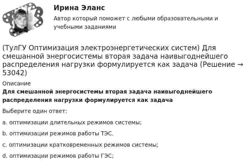      
            Описание
            Для смешанной энергосистемы вторая задача наивыгоднейшего распределения нагрузки формулируется как задачаВыберите один ответ:a. оптимизации длительных режимов системы; b. оптимизации режимов работы ТЭС. c. оптимизации кратковременных режимов системы; d. оптимизации режимов работы ГЭС;   
            
            
            (ТулГУ Оптимизация электроэнергетических систем) Для наивыгоднейшего распределения нагрузки в смешанной ЭЭС при условии постоянства напора на ГЭС необходимо для всего периода оптимизации соблюдать(ТулГУ Оптимизация электроэнергетических систем) Для смешанной энергосистемы вторая задача наивыгоднейшего распределения нагрузки формулируется как задача(ТулГУ Оптимизация электроэнергетических систем) Для смешанной энергосистемы задача наивыгоднейшего распределения нагрузки делится на ___различные задачи(ТулГУ Оптимизация электроэнергетических систем) Для смешанной энергосистемы первая задача наивыгоднейшего распределения нагрузки формулируется как задача(ТулГУ Оптимизация электроэнергетических систем) Если в целевая функция задачи оптимизации есть линейная комбинация, а ее ограничения - линейны , то это задача(ТулГУ Оптимизация электроэнергетических систем) Задача выпуклого программирования имеет следующую формулировку(ТулГУ Оптимизация электроэнергетических систем) Задача математического программирования над полем целых чисел называется задачей(ТулГУ) Определить давление, развиваемое при нормальных условиях (g=1,2 кг/м3) радиальным вентилятором низкого давления N4 (D2=0,4 м) при ?=150c-1, если ?'=0,95(ТулГУ) Определить значение направляющего угла φ для заданного КЭ, если матрица преобразования для него имеет вид p=110-10300-103(ТулГУ) Определить (коэффициент быстроходности) рабочего колеса, если известны: число оборотов насоса n=1450 об/мин, производительность Q=0,05 и напор Н=25,0 м.(ТулГУ) Определить мощность насоса, исходя из следующих условий: Q=120000 м3/ч, Р=930 Па, g=0,74 кг/м3, ?=0,062(ТулГУ) Определить по СП 2.13130.2012 требуемую степень огнестойко-сти и класс конструктивной пожарной опасности двухэтажного здания аэровокзала площадью 4500 м2:(ТулГУ) Определить теоретическую высоту полета струи z для каждого из двух насадков диаметром dH = 30 мм, питаемых центробежным насосом (n=1450 об/мин) и расположенных на высотах h1=5 м и h2=10 м над уровнем всасывания. Трубопровод насоса до узла(ТулГУ Оптимизация электроэнергетических систем) Второй уровень формулировки задач оптимизации ЭЭС в пространстве заключается в
