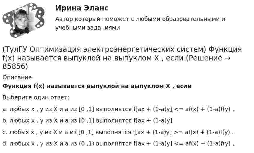     
            Описание
            Функция f(x) называется выпуклой на выпуклом Х , еслиВыберите один ответ:a. любых х , у из Х и а из [0 ,1] выполнятся f[ax + (1-a)y] <= af(x) + (1-a)f(y) , b. любых х , у из Х и а из [0 ,1] выполнятся f[ax + (1-a)y] c. любых х , у из Х и а из [0 ,1] выполнятся f[ax + (1-a)y] >= af(x) + (1-a)f(y) . d. любых х , у из Х и а из (0 ,1) выполнятся f[ax + (1-a)y] <= af(x) + (1-a)f(y) ,    
            
            
            (ТулГУ Оптимизация электроэнергетических систем) Функцию L(x,y) = f(x) + (y , b-g(x)) называют(ТулГУ Оптимизация электроэнергетических систем) Функция f(x) называется выпуклой на выпуклом Х , если(ТулГУ Оптимизация электроэнергетических систем) Эффективность использования гидроресурсов λj(ТулГУ) Организационной основой метрологического обеспечения является(ТулГУ) Ориентировочный выбор единичной мощности трансформаторов цеховых подстанций осуществляется по💯 ТулГУ Основания и фундаменты (все ответы на тест, август 2022)💯 ТулГУ Основания и фундаменты (все ответы на тест, май 2023)(ТулГУ Оптимизация электроэнергетических систем) Тор является примером(ТулГУ Оптимизация электроэнергетических систем) Точка х из Х , удовлетворяющая условию : в Х не существует таких точек у и z , что x = ay + (1 - a)z при некотором а из (0,1), называется(ТулГУ Оптимизация электроэнергетических систем) Управление энергосистемой должно обеспечивать (выбрать правильные):а) необходимые значения параметров режима узловых точек;б) максимальную экономичность режима (ТулГУ Оптимизация электроэнергетических систем) Условие - всегда существует точка х из Х, что f(x)>b , называется(ТулГУ Оптимизация электроэнергетических систем) Условие наивыгоднейшего распределения нагрузки имеет вид(ТулГУ Оптимизация электроэнергетических систем) Условие оптимального распределения реактивной мощности в ЭЭС формулируется следующим образом(ТулГУ Оптимизация электроэнергетических систем) Условие (х - р , v - р) <= 0 , того, что р есть проекция v на Х , справедливое для любого х из Х , является