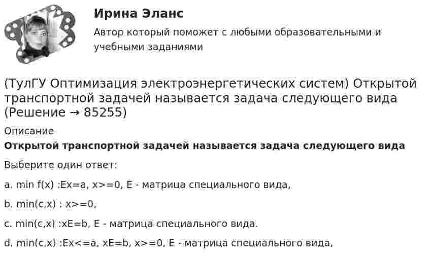      
            Описание
            Открытой транспортной задачей называется задача следующего видаВыберите один ответ:a. min f(x) :Ex=a, x>=0, Е - матрица специального вида, b. min(c,x) : x>=0, c. min(c,x) :xE=b, Е - матрица специального вида. d. min(c,x) :Ex<=a, xE=b, x>=0, Е - матрица специального вида,    
            
            
            (ТулГУ Оптимизация электроэнергетических систем) Общее условие наивыгоднейшего распределения активной и реактивной нагрузки в сложной энергосистеме с учетом потерь мощности в электрической сети имеет вид(ТулГУ Оптимизация электроэнергетических систем) Открытой транспортной задачей называется задача следующего вида(ТулГУ Оптимизация электроэнергетических систем) Относительный прирост расхода топлива электростанций показывает(ТулГУ Оптимизация электроэнергетических систем) Параметры электроэнергетической системы являются(ТулГУ Оптимизация электроэнергетических систем) Первый уровень формулировки задач оптимизации ЭЭС в пространстве заключается в(ТулГУ Оптимизация электроэнергетических систем) Первый уровень формулировки задач оптимизации ЭЭС при иерархии во времени заключается в(ТулГУ Оптимизация электроэнергетических систем) Предметом математического программирования является(ТулГУ Оптимизация электроэнергетических систем) Задачи линейного математического программирования не могут быть решены методами классического математического анализа, так как(ТулГУ Оптимизация электроэнергетических систем) Координация по перетоку мощности осуществляется путем(ТулГУ Оптимизация электроэнергетических систем) Координация путем развязывания взаимодействий осуществляется путем(ТулГУ Оптимизация электроэнергетических систем) Коэффициент потокораспределения равен(ТулГУ Оптимизация электроэнергетических систем) Математическое программирование является одним из разделов(ТулГУ Оптимизация электроэнергетических систем) Мера эффективности использования гидроресурсов в системе показывает(ТулГУ Оптимизация электроэнергетических систем) Множество К , удовлетворяющее условию - из того, что х принадлежит К следует, что ах принадлежит К для любого неотрицательного числа а , называется