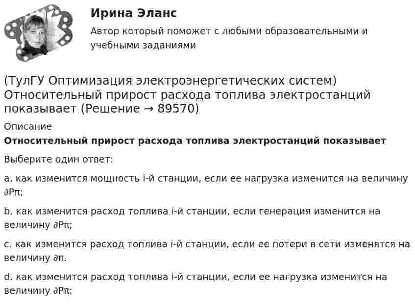      
            Описание
            Относительный прирост расхода топлива электростанций показываетВыберите один ответ:a. как изменится мощность i-й станции, если ее нагрузка изменится на величину ∂Pπ;b. как изменится расход топлива i-й станции, если генерация изменится на величину ∂Pπ; c. как изменится расход топлива i-й станции, если ее потери в сети изменятся на величину ∂π. d. как изменится расход топлива i-й станции, если ее нагрузка изменится на величину ∂Pπ;    
            
            
            (ТулГУ Оптимизация электроэнергетических систем) Открытой транспортной задачей называется задача следующего вида(ТулГУ Оптимизация электроэнергетических систем) Относительный прирост расхода топлива электростанций показывает(ТулГУ Оптимизация электроэнергетических систем) Параметры электроэнергетической системы являются(ТулГУ Оптимизация электроэнергетических систем) Первый уровень формулировки задач оптимизации ЭЭС в пространстве заключается в(ТулГУ Оптимизация электроэнергетических систем) Первый уровень формулировки задач оптимизации ЭЭС при иерархии во времени заключается в(ТулГУ Оптимизация электроэнергетических систем) Предметом математического программирования является(ТулГУ Оптимизация электроэнергетических систем) При наивыгоднейшем распределении нагрузки прирост расхода топлива ΔB на прирост активной мощности ∆PH у потребителя должен быть(ТулГУ Оптимизация электроэнергетических систем) Координация по перетоку мощности осуществляется путем(ТулГУ Оптимизация электроэнергетических систем) Координация путем развязывания взаимодействий осуществляется путем(ТулГУ Оптимизация электроэнергетических систем) Коэффициент потокораспределения равен(ТулГУ Оптимизация электроэнергетических систем) Математическое программирование является одним из разделов(ТулГУ Оптимизация электроэнергетических систем) Мера эффективности использования гидроресурсов в системе показывает(ТулГУ Оптимизация электроэнергетических систем) Множество К , удовлетворяющее условию - из того, что х принадлежит К следует, что ах принадлежит К для любого неотрицательного числа а , называется(ТулГУ Оптимизация электроэнергетических систем) Множество, состоящее из граничных точек множества Х, называется