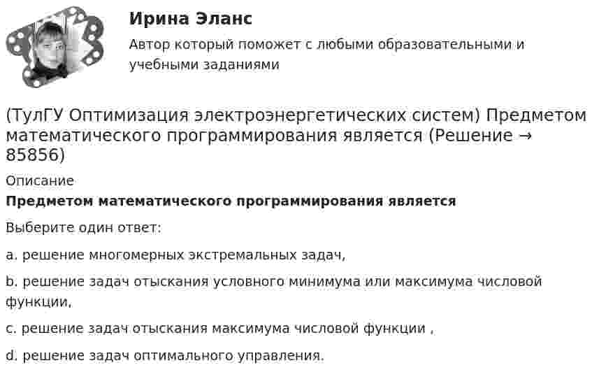      
            Описание
            Предметом математического программирования являетсяВыберите один ответ:a. решение многомерных экстремальных задач, b. решение задач отыскания условного минимума или максимума числовой функции, c. решение задач отыскания максимума числовой функции , d. решение задач оптимального управления.    
            
            
            (ТулГУ Оптимизация электроэнергетических систем) Первый уровень формулировки задач оптимизации ЭЭС при иерархии во времени заключается в(ТулГУ Оптимизация электроэнергетических систем) Предметом математического программирования является(ТулГУ Оптимизация электроэнергетических систем) При наивыгоднейшем распределении нагрузки прирост расхода топлива ΔB на прирост активной мощности ∆PH у потребителя должен быть(ТулГУ Оптимизация электроэнергетических систем) При отсутствии ограничений задачу оптимизации называют задачей(ТулГУ Оптимизация электроэнергетических систем) Следующая теорема: если множество внутренних точек Х не пусто и не пересекается с выпуклым множеством У , то для этих множеств существует разделяющая гиперплоскость ,называется(ТулГУ Оптимизация электроэнергетических систем) С точки зрения снижения потерь активной мощности рационально(ТулГУ Оптимизация электроэнергетических систем) Существует ____ способа координации работы подсистем ЭЭС(ТулГУ Оптимизация электроэнергетических систем) Мера эффективности использования гидроресурсов в системе показывает(ТулГУ Оптимизация электроэнергетических систем) Множество К , удовлетворяющее условию - из того, что х принадлежит К следует, что ах принадлежит К для любого неотрицательного числа а , называется(ТулГУ Оптимизация электроэнергетических систем) Множество, состоящее из граничных точек множества Х, называется(ТулГУ Оптимизация электроэнергетических систем) Общее условие наивыгоднейшего распределения активной и реактивной нагрузки в сложной энергосистеме с учетом потерь мощности в электрической сети имеет вид(ТулГУ Оптимизация электроэнергетических систем) Открытой транспортной задачей называется задача следующего вида(ТулГУ Оптимизация электроэнергетических систем) Относительный прирост расхода топлива электростанций показывает(ТулГУ Оптимизация электроэнергетических систем) Параметры электроэнергетической системы являются