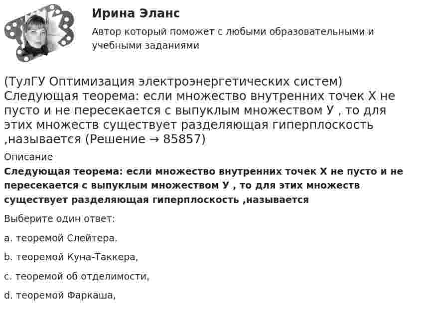     
            Описание
            Следующая теорема: если множество внутренних точек Х не пусто и не пересекается с выпуклым множеством У , то для этих множеств существует разделяющая гиперплоскость ,называетсяВыберите один ответ:a. теоремой Слейтера. b. теоремой Куна-Таккера, c. теоремой об отделимости, d. теоремой Фаркаша,    
            
            
            (ТулГУ Оптимизация электроэнергетических систем) При отсутствии ограничений задачу оптимизации называют задачей(ТулГУ Оптимизация электроэнергетических систем) Следующая теорема: если множество внутренних точек Х не пусто и не пересекается с выпуклым множеством У , то для этих множеств существует разделяющая гиперплоскость ,называется(ТулГУ Оптимизация электроэнергетических систем) С точки зрения снижения потерь активной мощности рационально(ТулГУ Оптимизация электроэнергетических систем) Существует ____ способа координации работы подсистем ЭЭС(ТулГУ Оптимизация электроэнергетических систем) Теорема об отделимости гласит(ТулГУ Оптимизация электроэнергетических систем) Тор является примером(ТулГУ Оптимизация электроэнергетических систем) Точка х из Х , удовлетворяющая условию : в Х не существует таких точек у и z , что x = ay + (1 - a)z при некотором а из (0,1), называется(ТулГУ Оптимизация электроэнергетических систем) Общее условие наивыгоднейшего распределения активной и реактивной нагрузки в сложной энергосистеме с учетом потерь мощности в электрической сети имеет вид(ТулГУ Оптимизация электроэнергетических систем) Открытой транспортной задачей называется задача следующего вида(ТулГУ Оптимизация электроэнергетических систем) Относительный прирост расхода топлива электростанций показывает(ТулГУ Оптимизация электроэнергетических систем) Параметры электроэнергетической системы являются(ТулГУ Оптимизация электроэнергетических систем) Первый уровень формулировки задач оптимизации ЭЭС в пространстве заключается в(ТулГУ Оптимизация электроэнергетических систем) Первый уровень формулировки задач оптимизации ЭЭС при иерархии во времени заключается в(ТулГУ Оптимизация электроэнергетических систем) Предметом математического программирования является