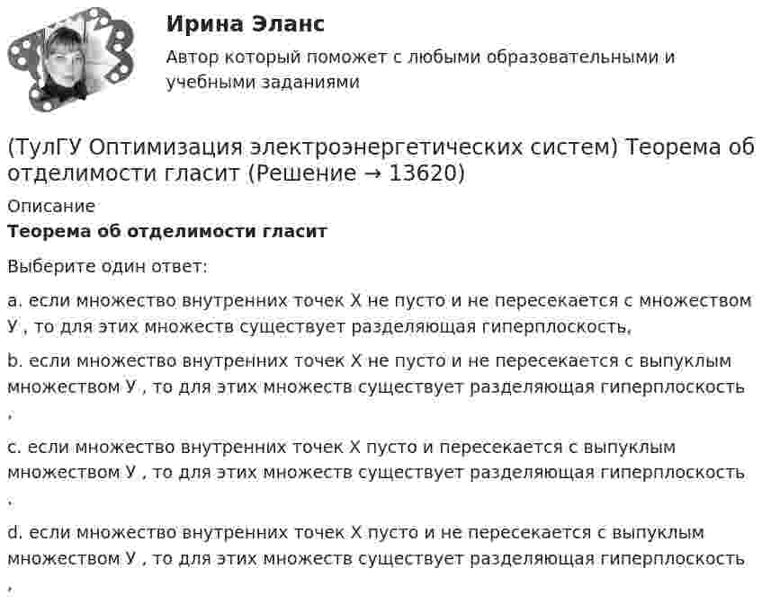     
          Описание
          Теорема об отделимости гласитВыберите один ответ:a. если множество внутренних точек Х не пусто и не пересекается с множеством У , то для этих множеств существует разделяющая гиперплоскость, b. если множество внутренних точек Х не пусто и не пересекается с выпуклым множеством У , то для этих множеств существует разделяющая гиперплоскость , c. если множество внутренних точек Х пусто и пересекается с выпуклым множеством У , то для этих множеств существует разделяющая гиперплоскость . d. если множество внутренних точек Х пусто и не пересекается с выпуклым множеством У , то для этих множеств существует разделяющая гиперплоскость ,   
            
            
            (ТулГУ Оптимизация электроэнергетических систем) Существует ____ способа координации работы подсистем ЭЭС(ТулГУ Оптимизация электроэнергетических систем) Теорема об отделимости гласит(ТулГУ Оптимизация электроэнергетических систем) Тор является примером(ТулГУ Оптимизация электроэнергетических систем) Точка х из Х , удовлетворяющая условию : в Х не существует таких точек у и z , что x = ay + (1 - a)z при некотором а из (0,1), называется(ТулГУ Оптимизация электроэнергетических систем) Управление энергосистемой должно обеспечивать (выбрать правильные):а) необходимые значения параметров режима узловых точек;б) максимальную экономичность режима (ТулГУ Оптимизация электроэнергетических систем) Условие - всегда существует точка х из Х, что f(x)>b , называется(ТулГУ Оптимизация электроэнергетических систем) Условие наивыгоднейшего распределения нагрузки имеет вид(ТулГУ Оптимизация электроэнергетических систем) Параметры электроэнергетической системы являются(ТулГУ Оптимизация электроэнергетических систем) Первый уровень формулировки задач оптимизации ЭЭС в пространстве заключается в(ТулГУ Оптимизация электроэнергетических систем) Первый уровень формулировки задач оптимизации ЭЭС при иерархии во времени заключается в(ТулГУ Оптимизация электроэнергетических систем) Предметом математического программирования является(ТулГУ Оптимизация электроэнергетических систем) При наивыгоднейшем распределении нагрузки прирост расхода топлива ΔB на прирост активной мощности ∆PH у потребителя должен быть(ТулГУ Оптимизация электроэнергетических систем) При отсутствии ограничений задачу оптимизации называют задачей(ТулГУ Оптимизация электроэнергетических систем) Следующая теорема: если множество внутренних точек Х не пусто и не пересекается с выпуклым множеством У , то для этих множеств существует разделяющая гиперплоскость ,называется