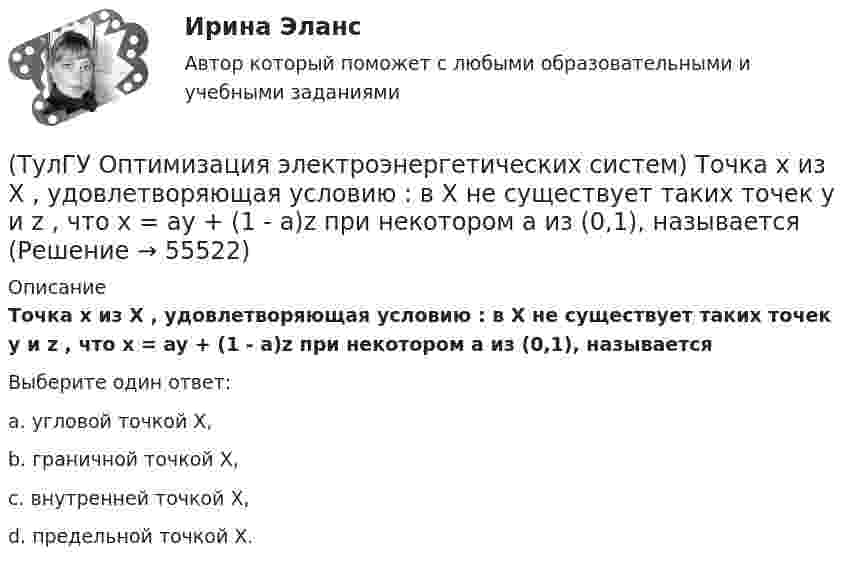      
            Описание
            Точка х из Х , удовлетворяющая условию : в Х не существует таких точек у и z , что x = ay + (1 - a)z при некотором а из (0,1), называетсяВыберите один ответ:a. угловой точкой Х, b. граничной точкой Х, c. внутренней точкой Х, d. предельной точкой Х.    
            
            
            (ТулГУ Оптимизация электроэнергетических систем) Тор является примером(ТулГУ Оптимизация электроэнергетических систем) Точка х из Х , удовлетворяющая условию : в Х не существует таких точек у и z , что x = ay + (1 - a)z при некотором а из (0,1), называется(ТулГУ Оптимизация электроэнергетических систем) Управление энергосистемой должно обеспечивать (выбрать правильные):а) необходимые значения параметров режима узловых точек;б) максимальную экономичность режима (ТулГУ Оптимизация электроэнергетических систем) Условие - всегда существует точка х из Х, что f(x)>b , называется(ТулГУ Оптимизация электроэнергетических систем) Условие наивыгоднейшего распределения нагрузки имеет вид(ТулГУ Оптимизация электроэнергетических систем) Условие оптимального распределения реактивной мощности в ЭЭС формулируется следующим образом(ТулГУ Оптимизация электроэнергетических систем) Условие (х - р , v - р) <= 0 , того, что р есть проекция v на Х , справедливое для любого х из Х , является(ТулГУ Оптимизация электроэнергетических систем) Первый уровень формулировки задач оптимизации ЭЭС при иерархии во времени заключается в(ТулГУ Оптимизация электроэнергетических систем) Предметом математического программирования является(ТулГУ Оптимизация электроэнергетических систем) При наивыгоднейшем распределении нагрузки прирост расхода топлива ΔB на прирост активной мощности ∆PH у потребителя должен быть(ТулГУ Оптимизация электроэнергетических систем) При отсутствии ограничений задачу оптимизации называют задачей(ТулГУ Оптимизация электроэнергетических систем) Следующая теорема: если множество внутренних точек Х не пусто и не пересекается с выпуклым множеством У , то для этих множеств существует разделяющая гиперплоскость ,называется(ТулГУ Оптимизация электроэнергетических систем) С точки зрения снижения потерь активной мощности рационально(ТулГУ Оптимизация электроэнергетических систем) Существует ____ способа координации работы подсистем ЭЭС
