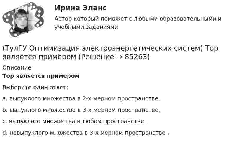      
            Описание
            Тор является примеромВыберите один ответ:a. выпуклого множества в 2-х мерном пространстве, b. выпуклого множества в 3-х мерном пространстве, c. выпуклого множества в любом пространстве . d. невыпуклого множества в 3-х мерном пространстве ,    
            
            
            (ТулГУ Оптимизация электроэнергетических систем) Теорема об отделимости гласит(ТулГУ Оптимизация электроэнергетических систем) Тор является примером(ТулГУ Оптимизация электроэнергетических систем) Точка х из Х , удовлетворяющая условию : в Х не существует таких точек у и z , что x = ay + (1 - a)z при некотором а из (0,1), называется(ТулГУ Оптимизация электроэнергетических систем) Управление энергосистемой должно обеспечивать (выбрать правильные):а) необходимые значения параметров режима узловых точек;б) максимальную экономичность режима (ТулГУ Оптимизация электроэнергетических систем) Условие - всегда существует точка х из Х, что f(x)>b , называется(ТулГУ Оптимизация электроэнергетических систем) Условие наивыгоднейшего распределения нагрузки имеет вид(ТулГУ Оптимизация электроэнергетических систем) Условие оптимального распределения реактивной мощности в ЭЭС формулируется следующим образом(ТулГУ Оптимизация электроэнергетических систем) Первый уровень формулировки задач оптимизации ЭЭС в пространстве заключается в(ТулГУ Оптимизация электроэнергетических систем) Первый уровень формулировки задач оптимизации ЭЭС при иерархии во времени заключается в(ТулГУ Оптимизация электроэнергетических систем) Предметом математического программирования является(ТулГУ Оптимизация электроэнергетических систем) При наивыгоднейшем распределении нагрузки прирост расхода топлива ΔB на прирост активной мощности ∆PH у потребителя должен быть(ТулГУ Оптимизация электроэнергетических систем) При отсутствии ограничений задачу оптимизации называют задачей(ТулГУ Оптимизация электроэнергетических систем) Следующая теорема: если множество внутренних точек Х не пусто и не пересекается с выпуклым множеством У , то для этих множеств существует разделяющая гиперплоскость ,называется(ТулГУ Оптимизация электроэнергетических систем) С точки зрения снижения потерь активной мощности рационально